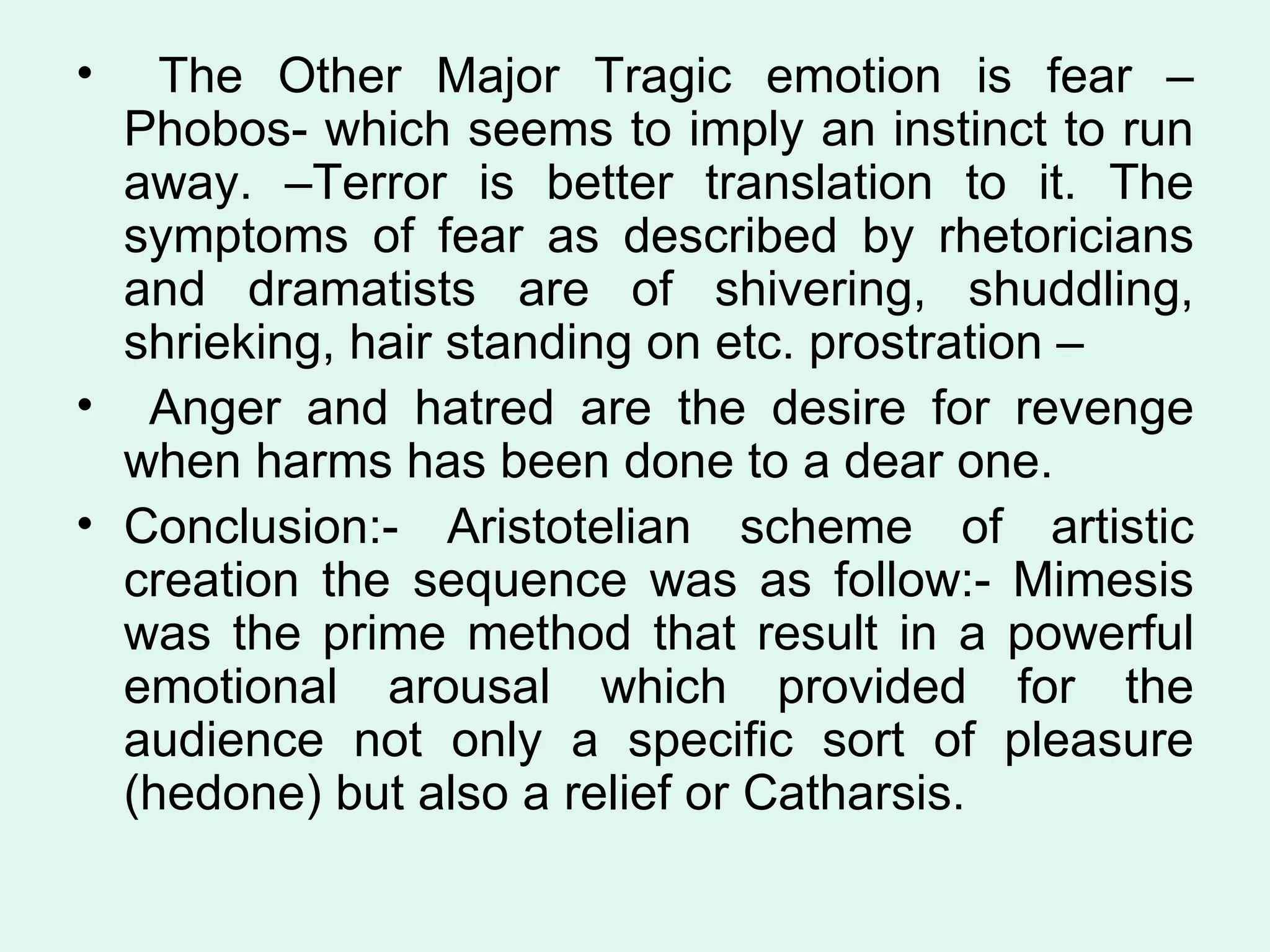 The Other Major Tragic emotion is fear –Phobos- which seems to imply an instinct to run away. –Terror is better translation to it. The symptoms of fear as described by rhetoricians and dramatists are of shivering, shuddling, shrieking, hair standing on etc. prostration – Anger and hatred are the desire for revenge when harms has been done to a dear one.  Conclusion:- Aristotelian scheme of artistic creation the sequence was as follow:- Mimesis was the prime method that result in a powerful emotional arousal which provided for the audience not only a specific sort of pleasure (hedone) but also a relief or Catharsis.  