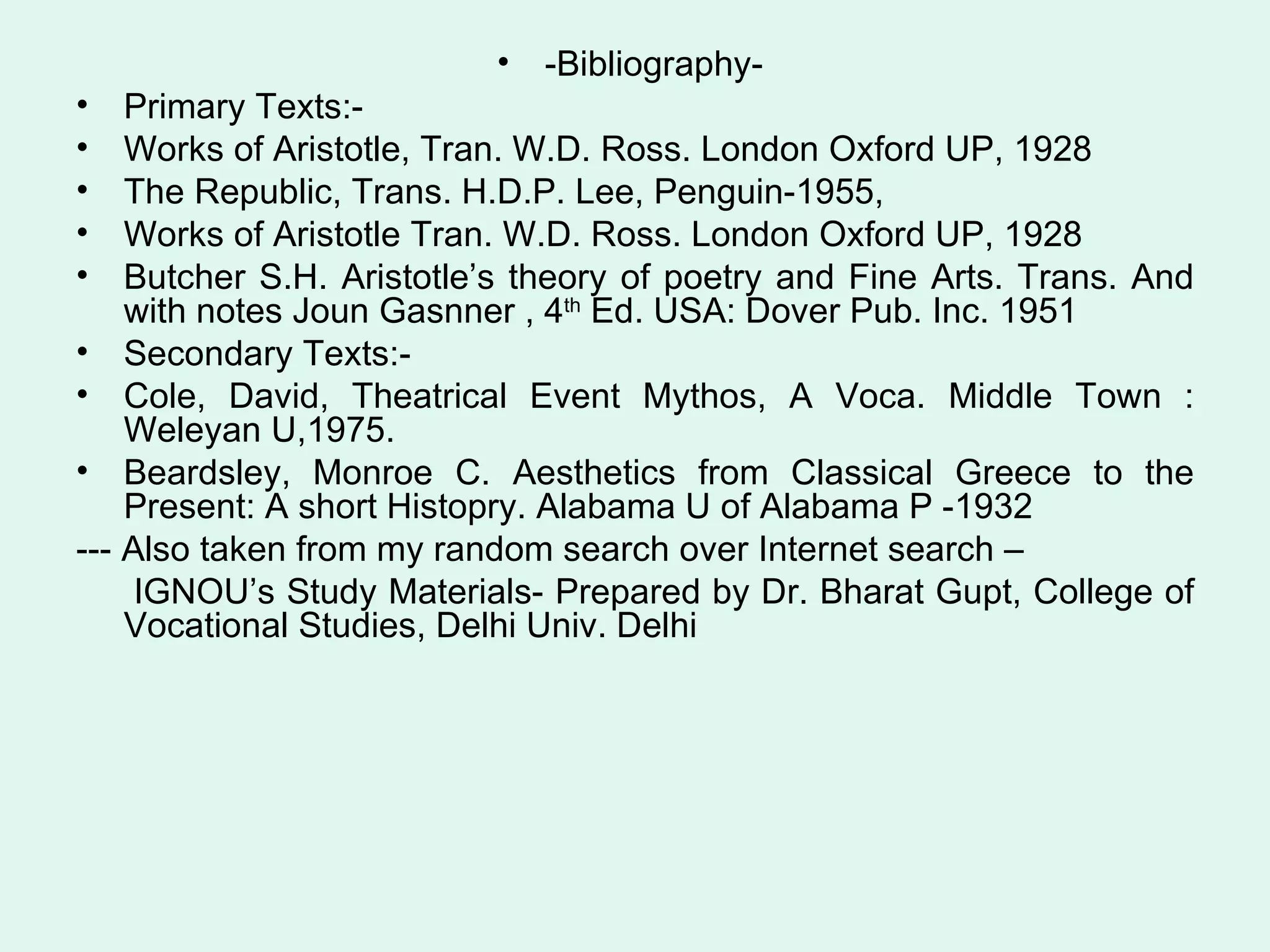 -Bibliography-  Primary Texts:- Works of Aristotle, Tran. W.D. Ross. London Oxford UP, 1928 The Republic, Trans. H.D.P. Lee, Penguin-1955, Works of Aristotle Tran. W.D. Ross. London Oxford UP, 1928 Butcher S.H. Aristotle’s theory of poetry and Fine Arts. Trans. And with notes Joun Gasnner , 4 th  Ed. USA: Dover Pub. Inc. 1951 Secondary Texts:- Cole, David, Theatrical Event Mythos, A Voca. Middle Town : Weleyan U,1975. Beardsley, Monroe C. Aesthetics from Classical Greece to the Present: A short Histopry. Alabama U of Alabama P -1932 --- Also taken from my random search over Internet search – IGNOU’s Study Materials- Prepared by Dr. Bharat Gupt, College of Vocational Studies, Delhi Univ. Delhi 