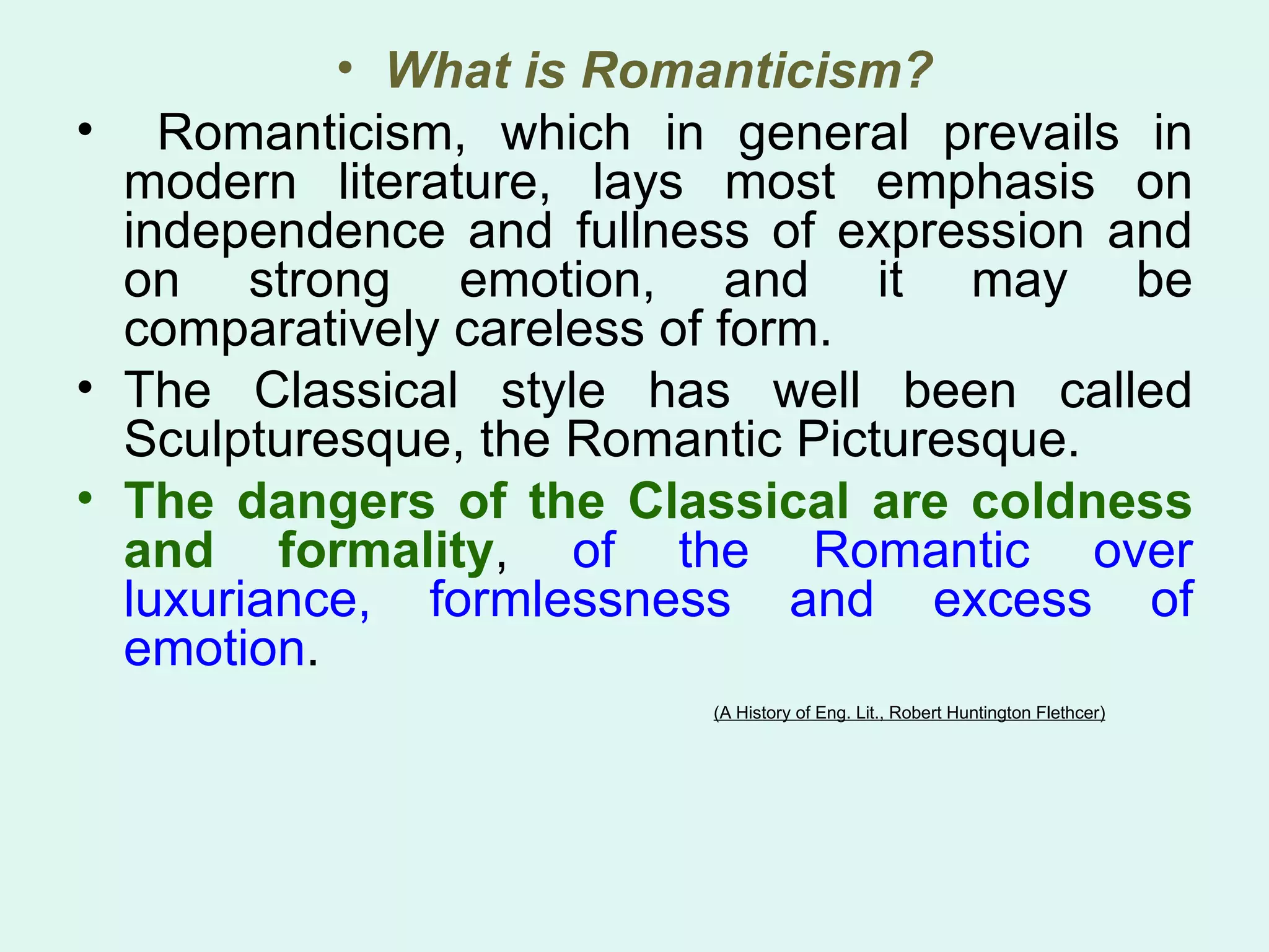 What is Romanticism? Romanticism, which in general prevails in modern literature, lays most emphasis on independence and fullness of expression and on strong emotion, and it may be comparatively careless of form.  The Classical style has well been called Sculpturesque, the Romantic Picturesque.  The dangers of the Classical are coldness and formality ,  of the Romantic over luxuriance, formlessness and excess of emotion .  (A History of Eng. Lit., Robert Huntington Flethcer) 