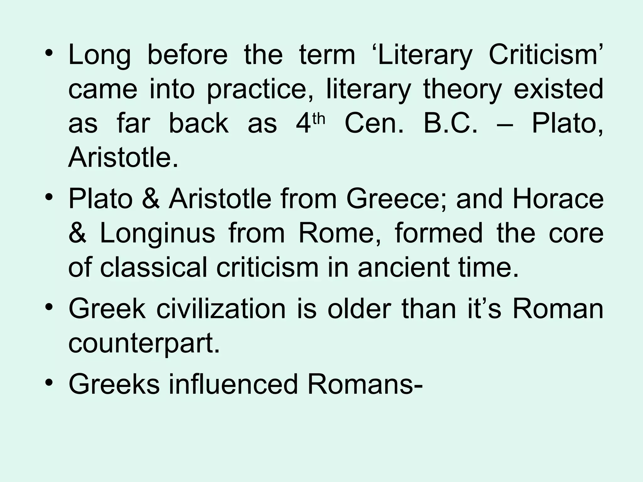 Long before the term ‘Literary Criticism’ came into practice, literary theory existed as far back as 4 th  Cen. B.C. – Plato, Aristotle. Plato & Aristotle from Greece; and Horace & Longinus from Rome, formed the core of classical criticism in ancient time. Greek civilization is older than it’s Roman counterpart.  Greeks influenced Romans- 