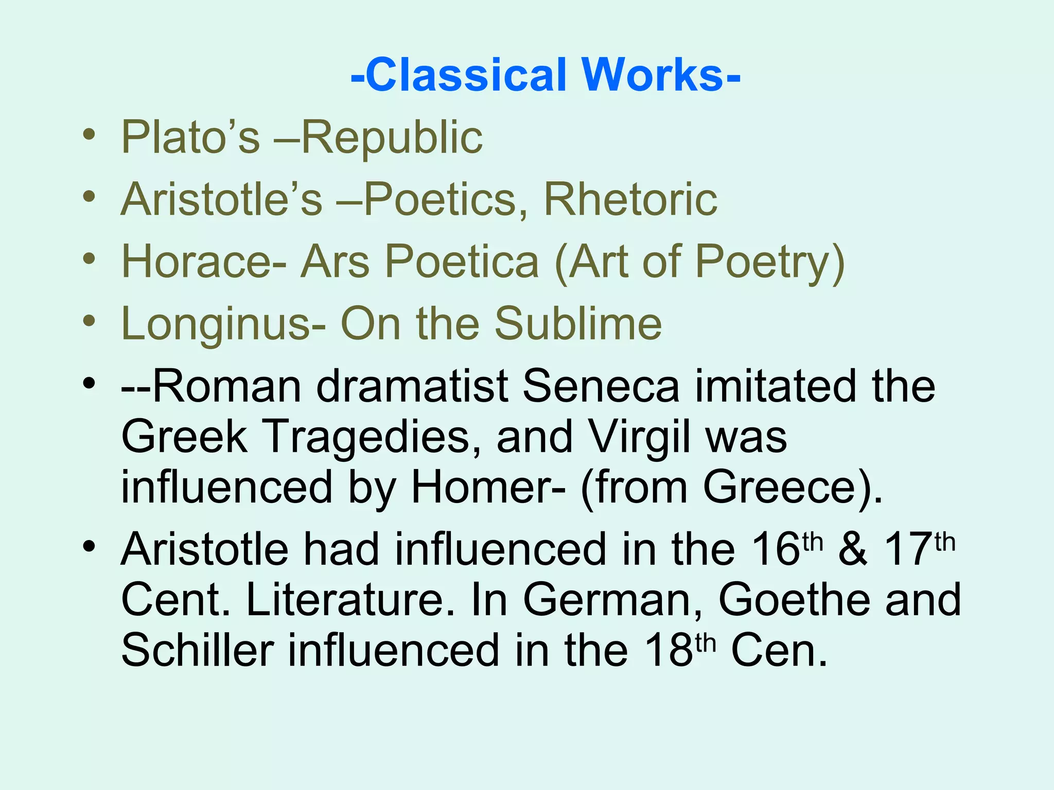 -Classical Works- Plato’s –Republic Aristotle’s –Poetics, Rhetoric Horace- Ars Poetica (Art of Poetry) Longinus- On the Sublime --Roman dramatist Seneca imitated the Greek Tragedies, and Virgil was influenced by Homer- (from Greece). Aristotle had influenced in the 16 th  & 17 th  Cent. Literature. In German, Goethe and Schiller influenced in the 18 th  Cen. 