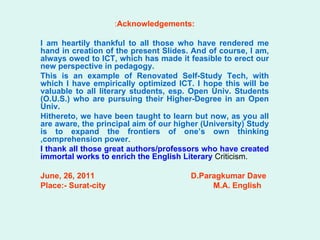 : Acknowledgements: I am heartily thankful to all those who have rendered me hand in creation of the present Slides. And of course, I am, always owed to ICT, which has made it feasible to erect our new perspective in pedagogy.  This is an example of Renovated Self-Study Tech, with which I have empirically optimized ICT. I hope this will be valuable to all literary students, esp. Open Univ. Students (O.U.S.) who are pursuing their Higher-Degree in an Open Univ.  Hithereto, we have been taught to learn but now, as you all are aware, the principal aim of our higher (University) Study is to expand the frontiers of one’s own thinking ,comprehension power .  I thank all those great authors/professors who have created immortal works to enrich the English Literary  Criticism.  June, 26, 2011   D.Paragkumar Dave Place:- Surat-city   M.A. English 