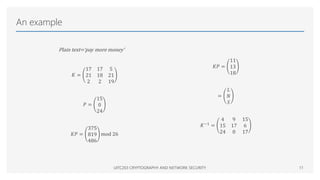 An example
Plain text=‘pay more money’
𝐾 =
17 17 5
21 18 21
2 2 19
𝑃 =
15
0
24
𝐾𝑃 =
375
819
486
mod 26
UITC203 CRYPTOGRAPHY AND NETWORK SECURITY 11
𝐾𝑃 =
11
13
18
=
𝐿
𝑁
𝑆
𝐾−1
=
4 9 15
15 17 6
24 0 17
 
