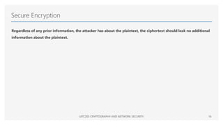 Secure Encryption
Regardless of any prior information, the attacker has about the plaintext, the ciphertext should leak no additional
information about the plaintext.
UITC203 CRYPTOGRAPHY AND NETWORK SECURITY 16
 