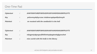 One-Time Pad
Ciphertext : ANKYODKYUREPFJBYOJDSPLREYIUNOFDOIUERFPLUYTS
Key : pxlmvmsydofuyrvzwc tnlebnecvgdupahfzzlmnyih
Plaintext : mr mustard with the candlestick in the hall
Ciphertext : ANKYODKYUREPFJBYOJDSPLREYIUNOFDOIUERFPLUYTS
Key : mfugpmiydgaxgoufhklllmhsqdqogtewbqfgyovuhwt
Plaintext : miss scarlet with the knife in the library
UITC203 CRYPTOGRAPHY AND NETWORK SECURITY 17
 