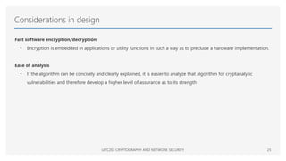 Considerations in design
Fast software encryption/decryption
• Encryption is embedded in applications or utility functions in such a way as to preclude a hardware implementation.
Ease of analysis
• If the algorithm can be concisely and clearly explained, it is easier to analyze that algorithm for cryptanalytic
vulnerabilities and therefore develop a higher level of assurance as to its strength
UITC203 CRYPTOGRAPHY AND NETWORK SECURITY 25
 