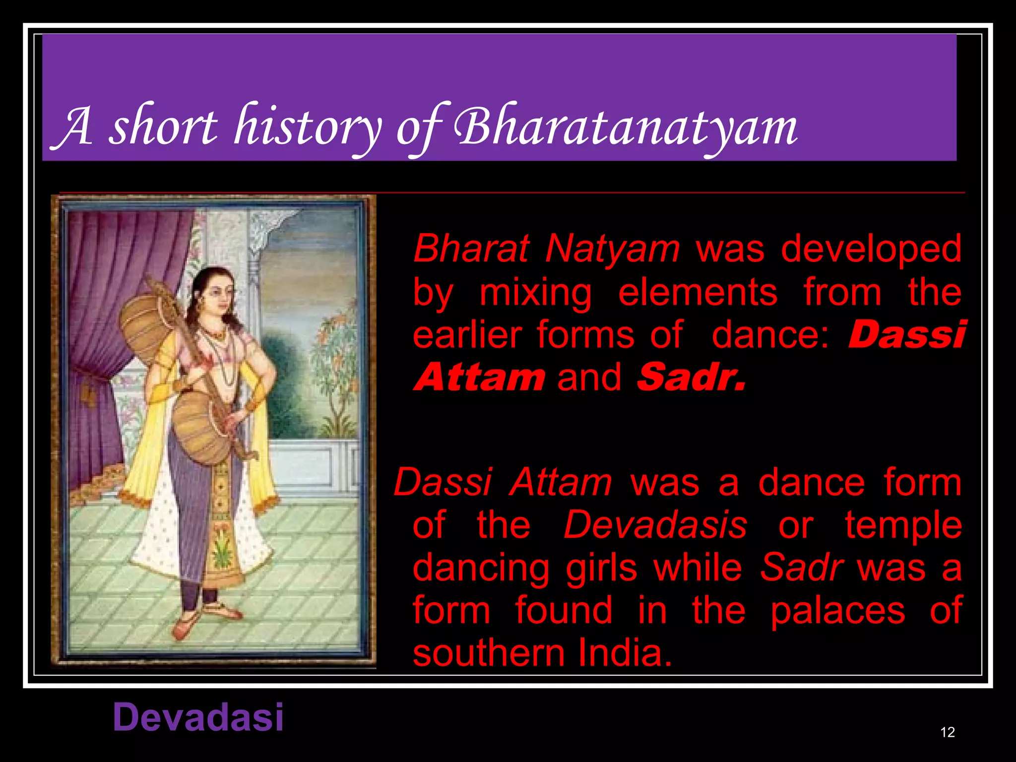 A short history of Bharatanatyam
Bharat Natyam was developed
by mixing elements from the
earlier forms of dance: Dassi
Attam and Sadr.
Dassi Attam was a dance form
of the Devadasis or temple
dancing girls while Sadr was a
form found in the palaces of
southern India.
Devadasi 12
 