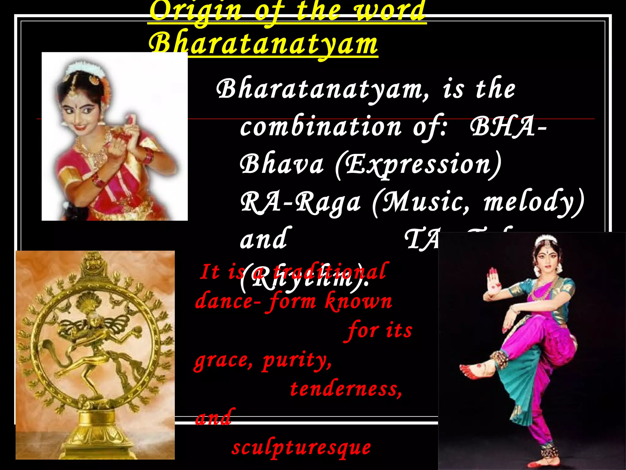 Origin of the word
Bharatanatyam
Bharatanatyam, is the
combination of: BHA-
Bhava (Expression)
RA-Raga (Music, melody)
and TA- Tala
(Rhythm). 
13
It is a traditional
dance- form known
for its
grace, purity,
tenderness,
and
sculpturesque
 