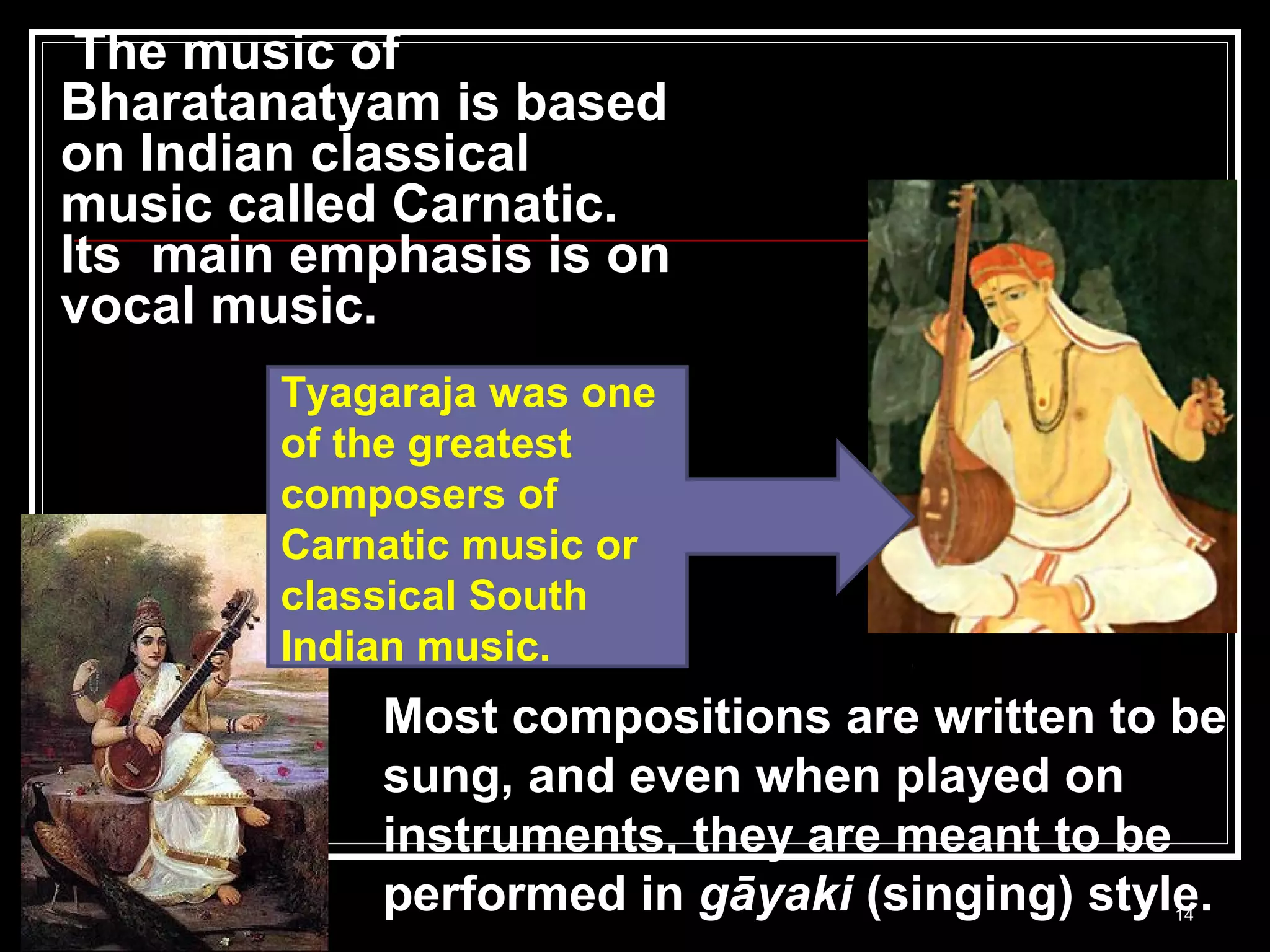 The music of
Bharatanatyam is based
on Indian classical
music called Carnatic.
Its main emphasis is on
vocal music.
14
Most compositions are written to be
sung, and even when played on
instruments, they are meant to be
performed in gāyaki (singing) style.
Tyagaraja was one
of the greatest
composers of
Carnatic music or
classical South
Indian music.
 