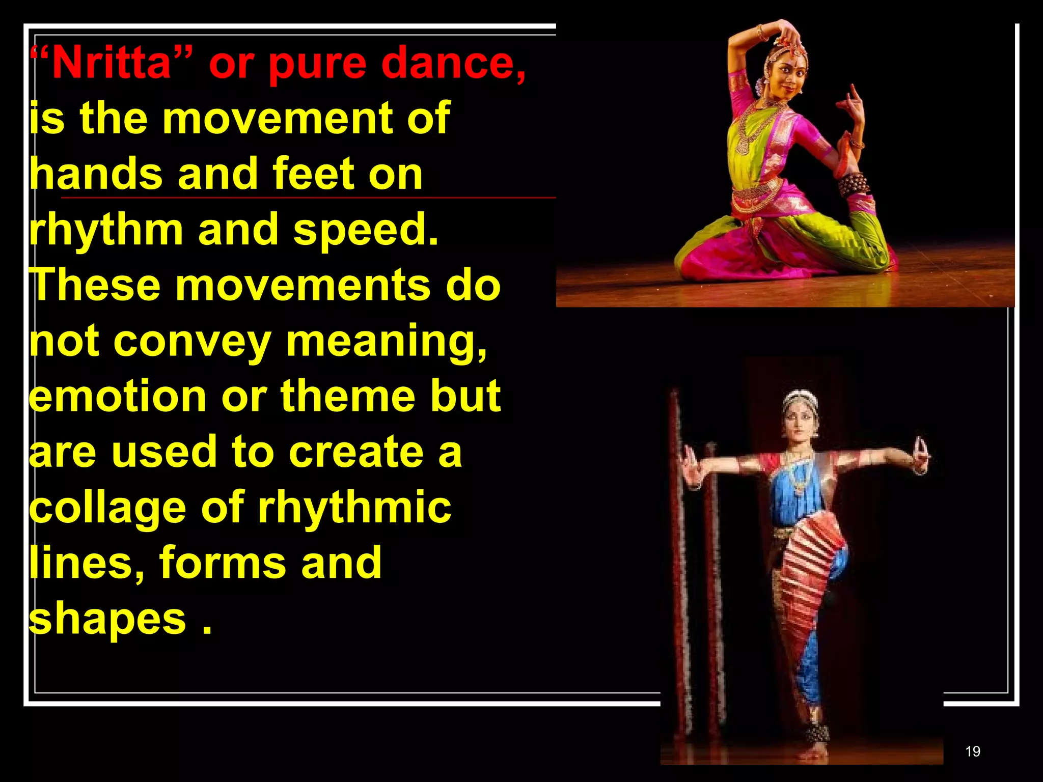 19
“Nritta” or pure dance,
is the movement of
hands and feet on
rhythm and speed.
These movements do
not convey meaning,
emotion or theme but
are used to create a
collage of rhythmic
lines, forms and
shapes .
 
