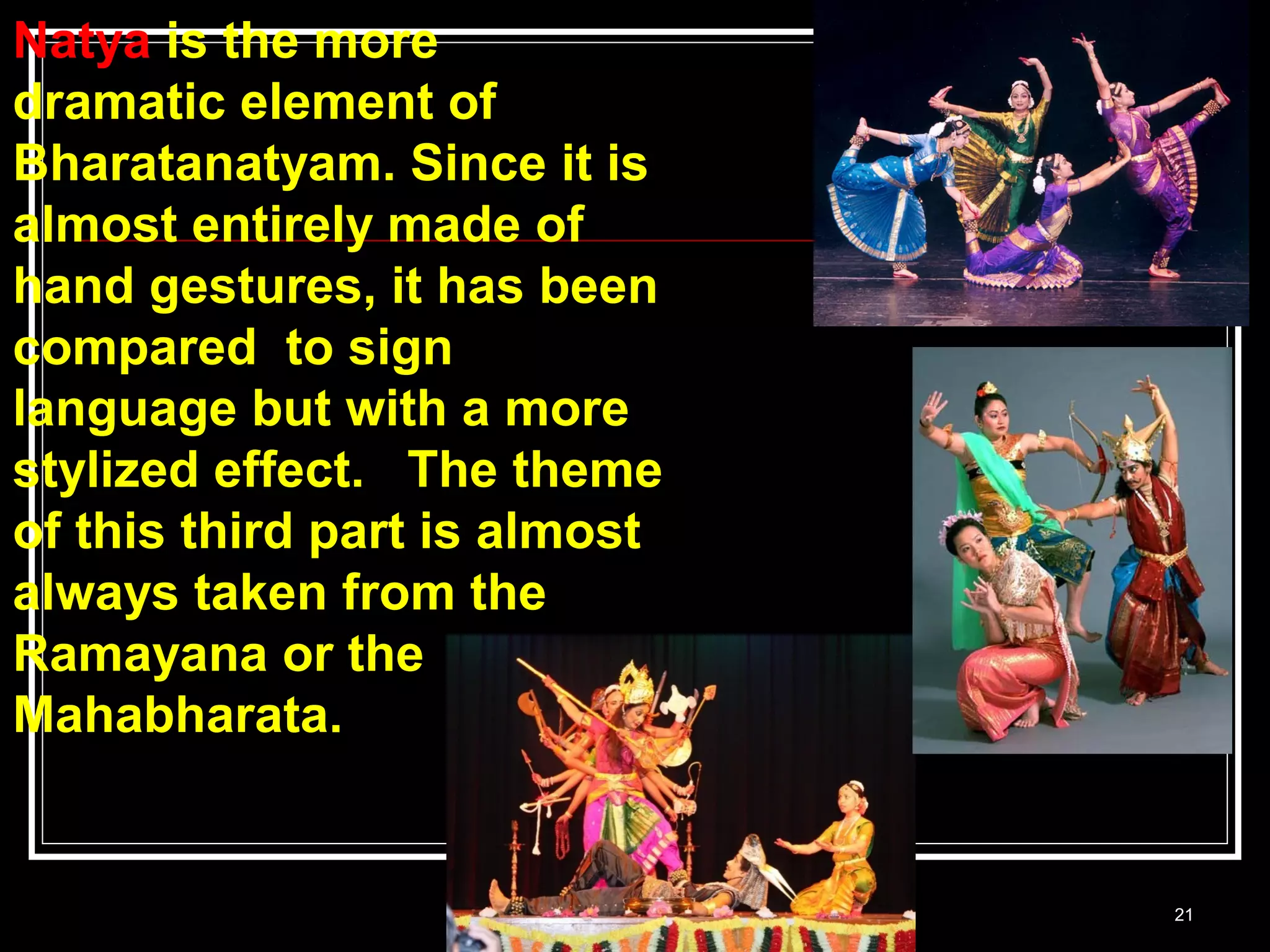 21
Natya is the more
dramatic element of
Bharatanatyam. Since it is
almost entirely made of
hand gestures, it has been
compared to sign
language but with a more
stylized effect. The theme
of this third part is almost
always taken from the
Ramayana or the
Mahabharata.
 