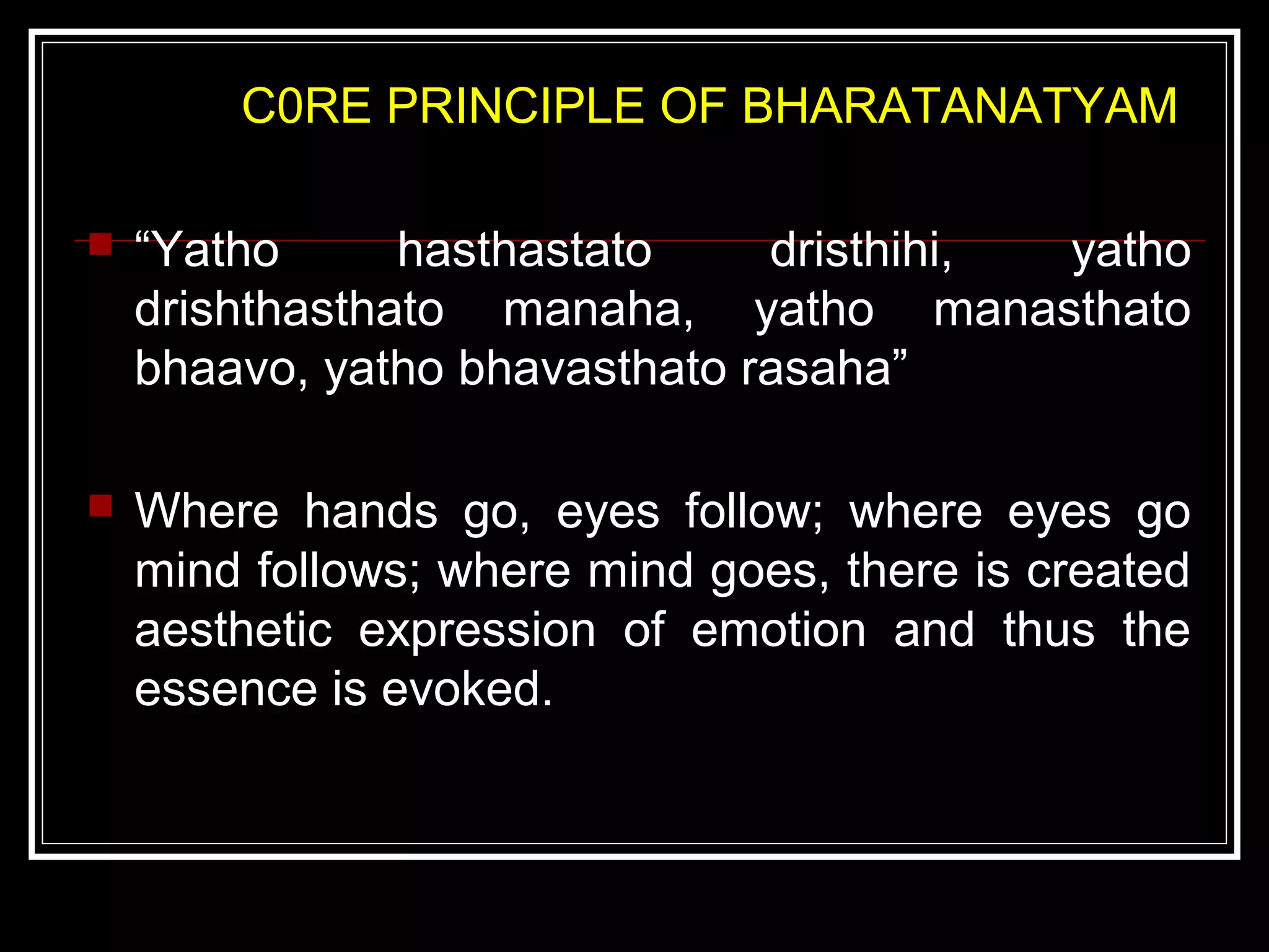 C0RE PRINCIPLE OF BHARATANATYAM
 “Yatho hasthastato dristhihi, yatho
drishthasthato manaha, yatho manasthato
bhaavo, yatho bhavasthato rasaha”
 Where hands go, eyes follow; where eyes go
mind follows; where mind goes, there is created
aesthetic expression of emotion and thus the
essence is evoked.
 
