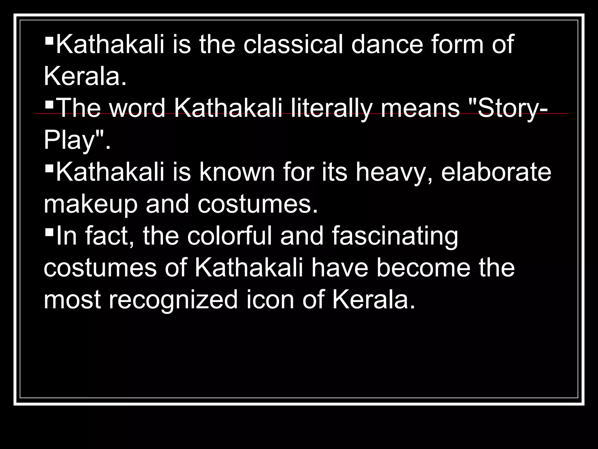 Kathakali is the classical dance form of
Kerala.
The word Kathakali literally means "Story-
Play".
Kathakali is known for its heavy, elaborate
makeup and costumes.
In fact, the colorful and fascinating
costumes of Kathakali have become the
most recognized icon of Kerala.
 