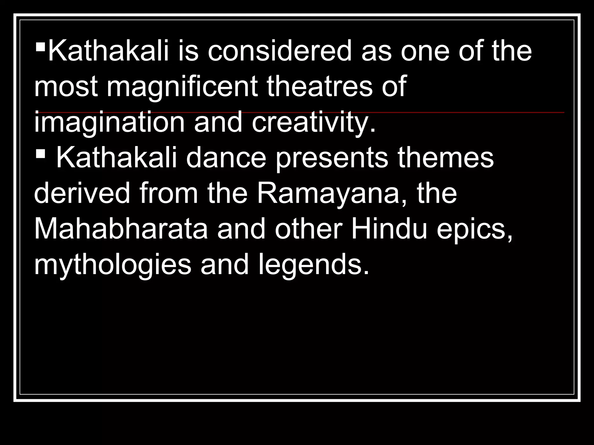 Kathakali is considered as one of the
most magnificent theatres of
imagination and creativity.
 Kathakali dance presents themes
derived from the Ramayana, the
Mahabharata and other Hindu epics,
mythologies and legends.
 