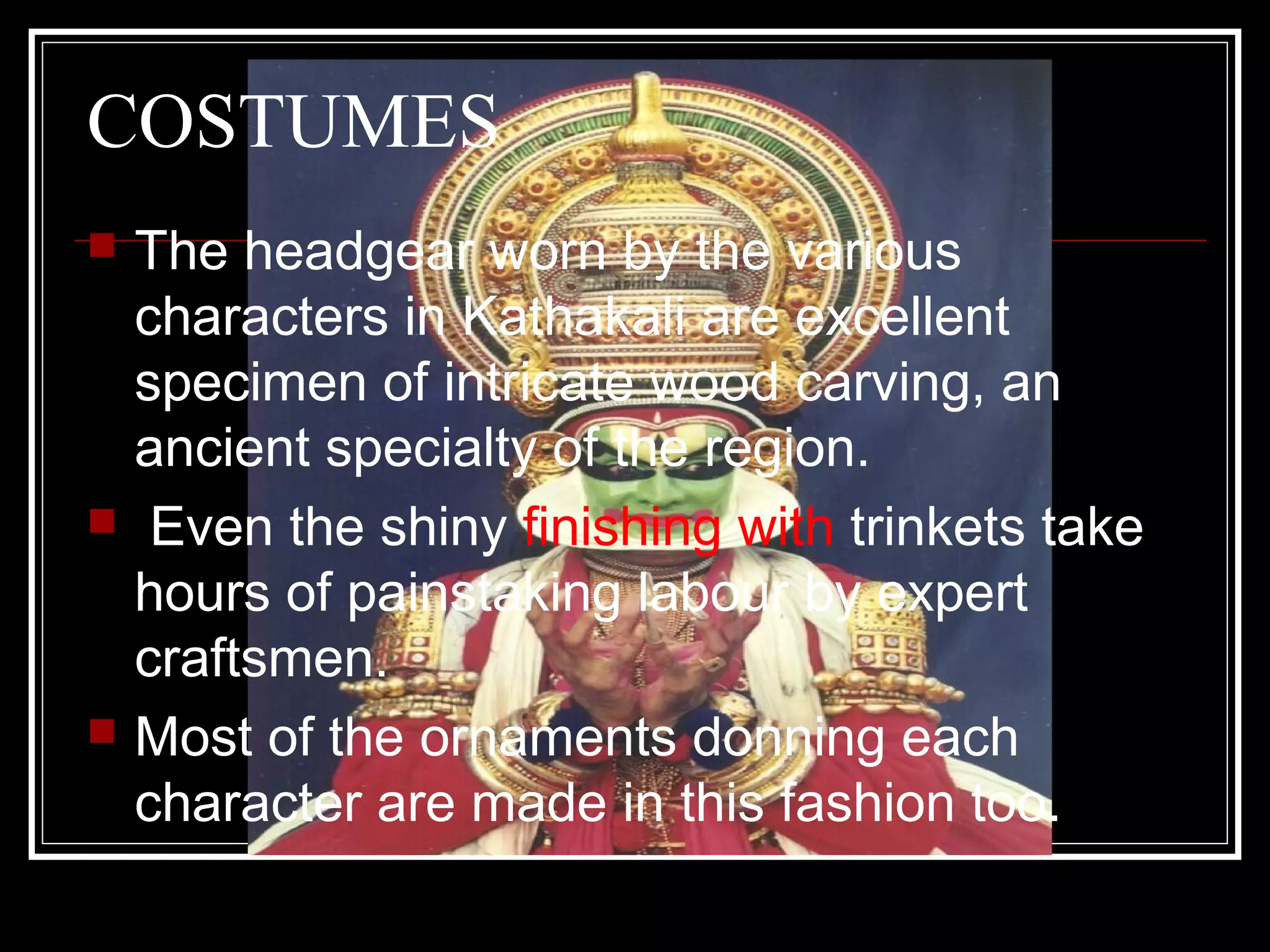 COSTUMES
 The headgear worn by the various
characters in Kathakali are excellent
specimen of intricate wood carving, an
ancient specialty of the region.
 Even the shiny finishing with trinkets take
hours of painstaking labour by expert
craftsmen.
 Most of the ornaments donning each
character are made in this fashion too.
 