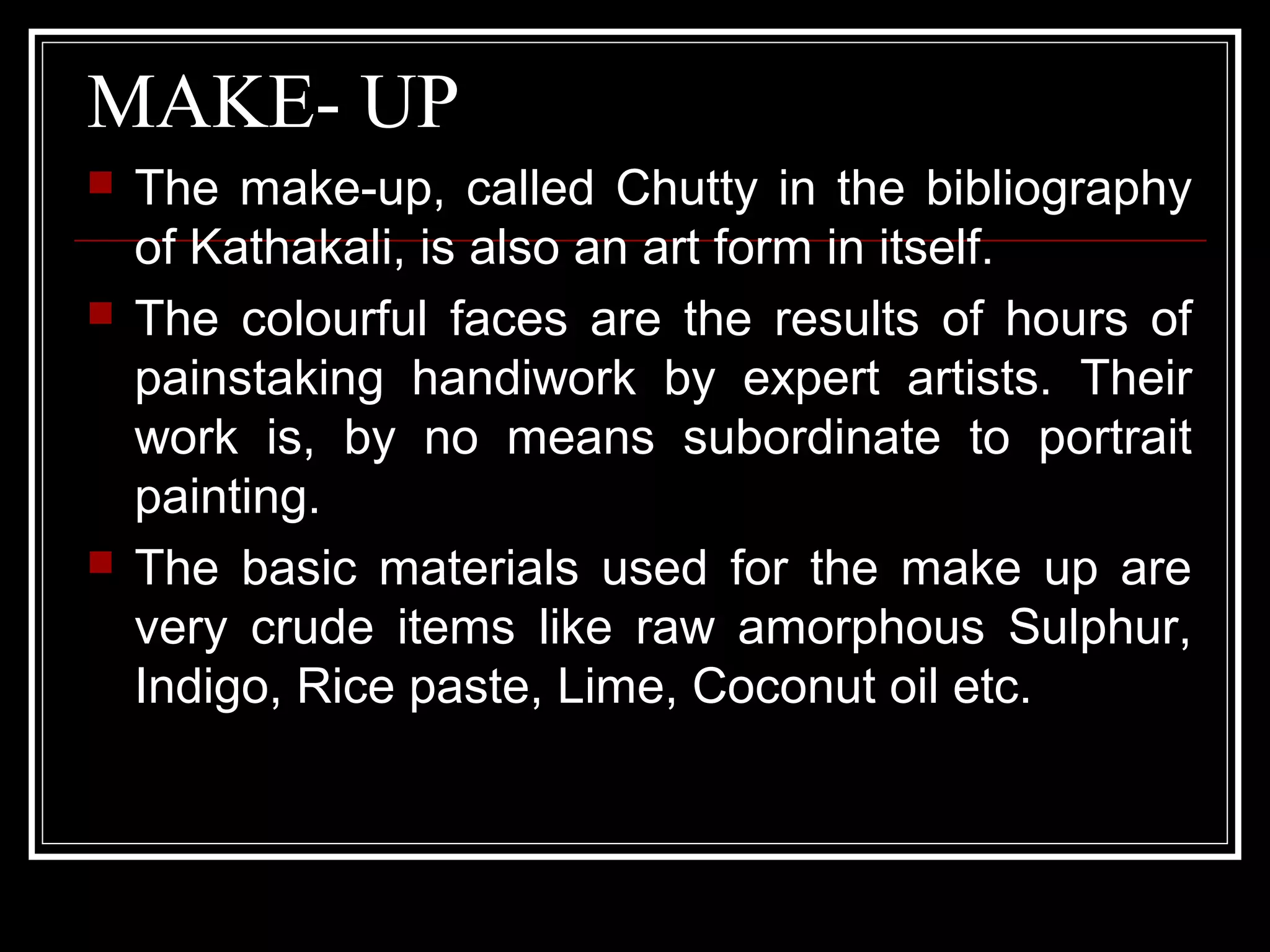 MAKE- UP
 The make-up, called Chutty in the bibliography
of Kathakali, is also an art form in itself.
 The colourful faces are the results of hours of
painstaking handiwork by expert artists. Their
work is, by no means subordinate to portrait
painting.
 The basic materials used for the make up are
very crude items like raw amorphous Sulphur,
Indigo, Rice paste, Lime, Coconut oil etc.
 