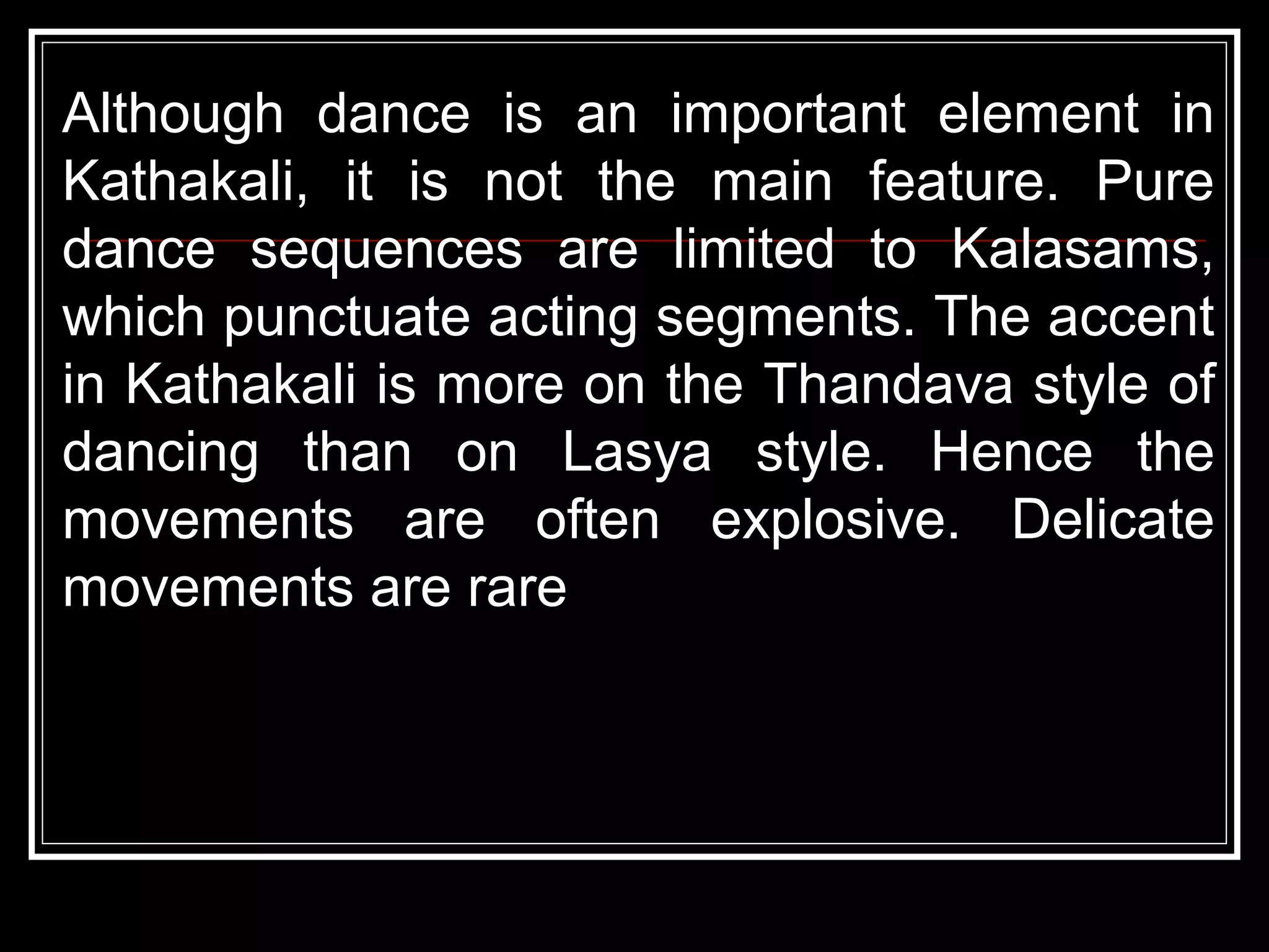 Although dance is an important element in
Kathakali, it is not the main feature. Pure
dance sequences are limited to Kalasams,
which punctuate acting segments. The accent
in Kathakali is more on the Thandava style of
dancing than on Lasya style. Hence the
movements are often explosive. Delicate
movements are rare
 