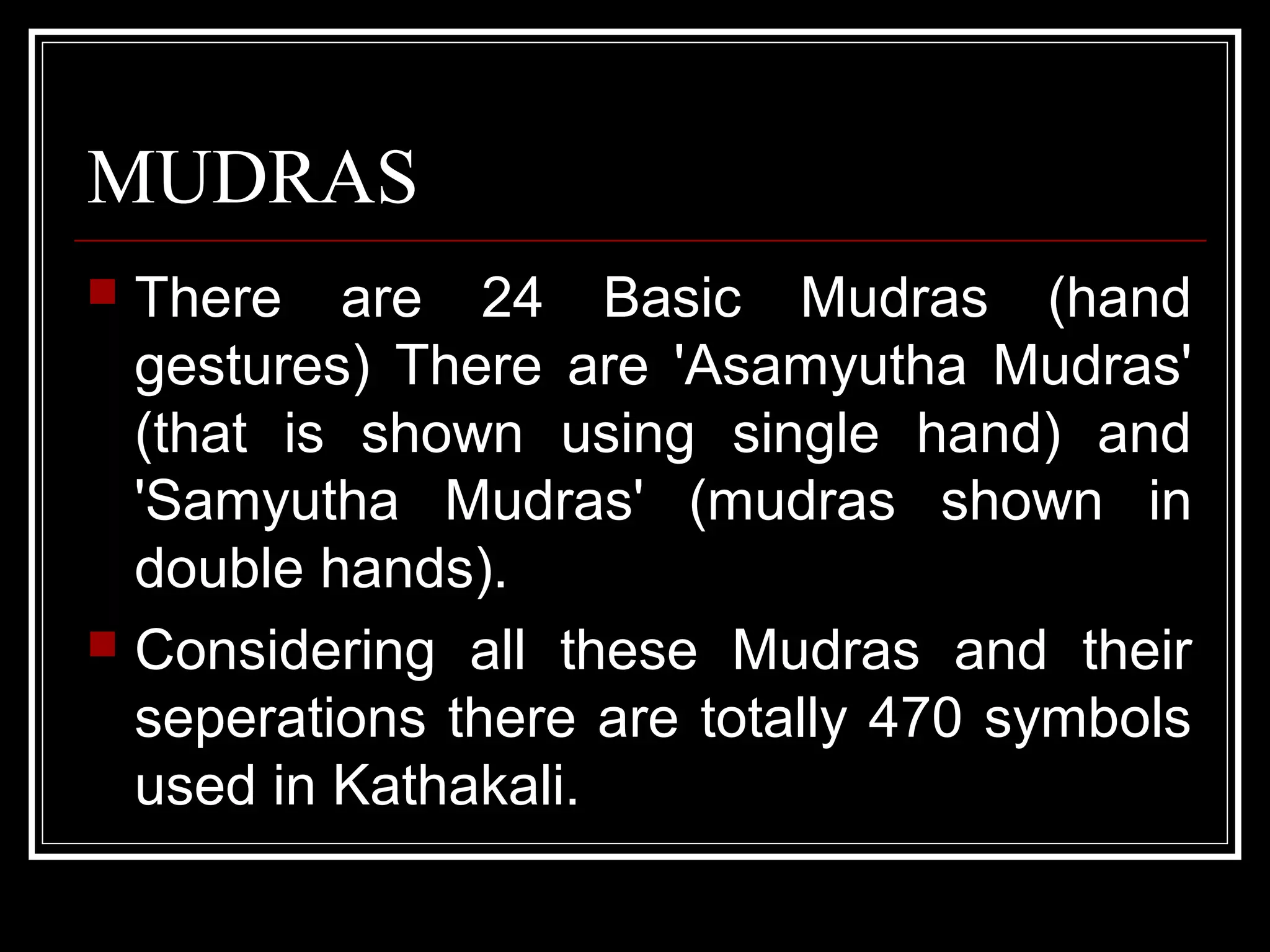 MUDRAS
 There are 24 Basic Mudras (hand
gestures) There are 'Asamyutha Mudras'
(that is shown using single hand) and
'Samyutha Mudras' (mudras shown in
double hands).
 Considering all these Mudras and their
seperations there are totally 470 symbols
used in Kathakali.
 