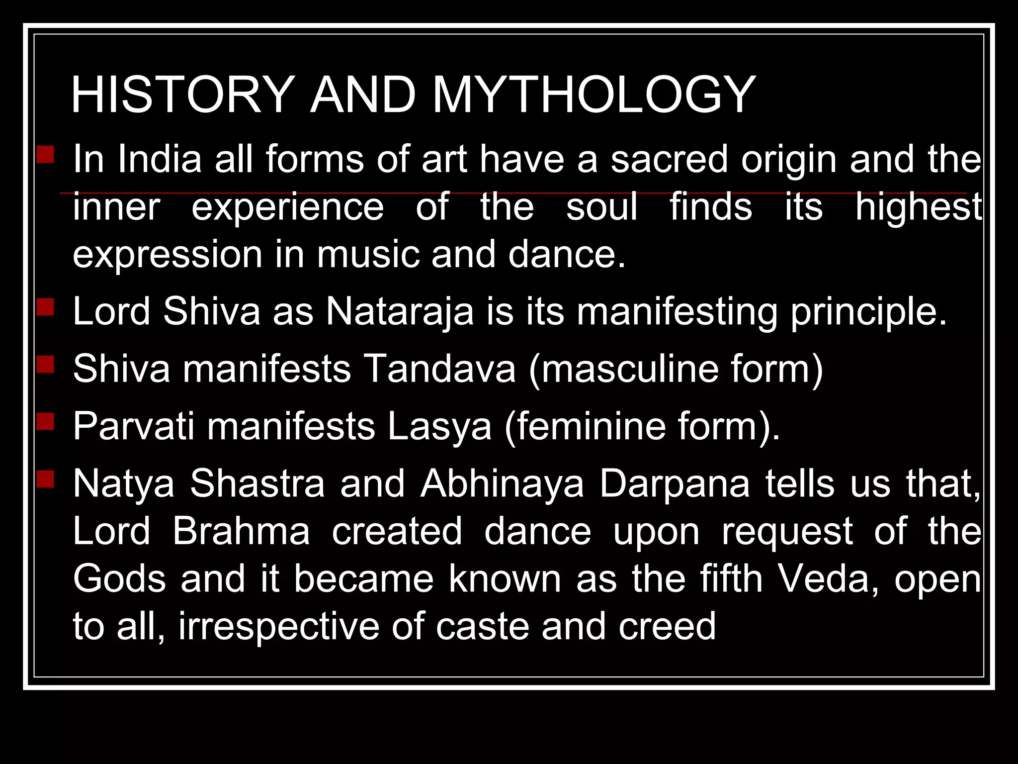HISTORY AND MYTHOLOGY
 In India all forms of art have a sacred origin and the
inner experience of the soul finds its highest
expression in music and dance.
 Lord Shiva as Nataraja is its manifesting principle.
 Shiva manifests Tandava (masculine form)
 Parvati manifests Lasya (feminine form).
 Natya Shastra and Abhinaya Darpana tells us that,
Lord Brahma created dance upon request of the
Gods and it became known as the fifth Veda, open
to all, irrespective of caste and creed
 