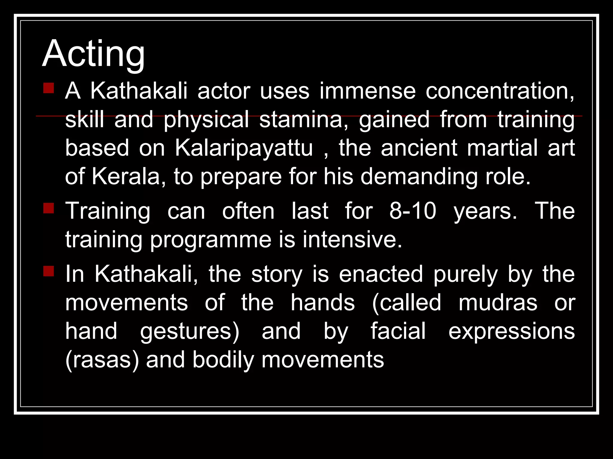 Acting
 A Kathakali actor uses immense concentration,
skill and physical stamina, gained from training
based on Kalaripayattu , the ancient martial art
of Kerala, to prepare for his demanding role.
 Training can often last for 8-10 years. The
training programme is intensive.
 In Kathakali, the story is enacted purely by the
movements of the hands (called mudras or
hand gestures) and by facial expressions
(rasas) and bodily movements
 