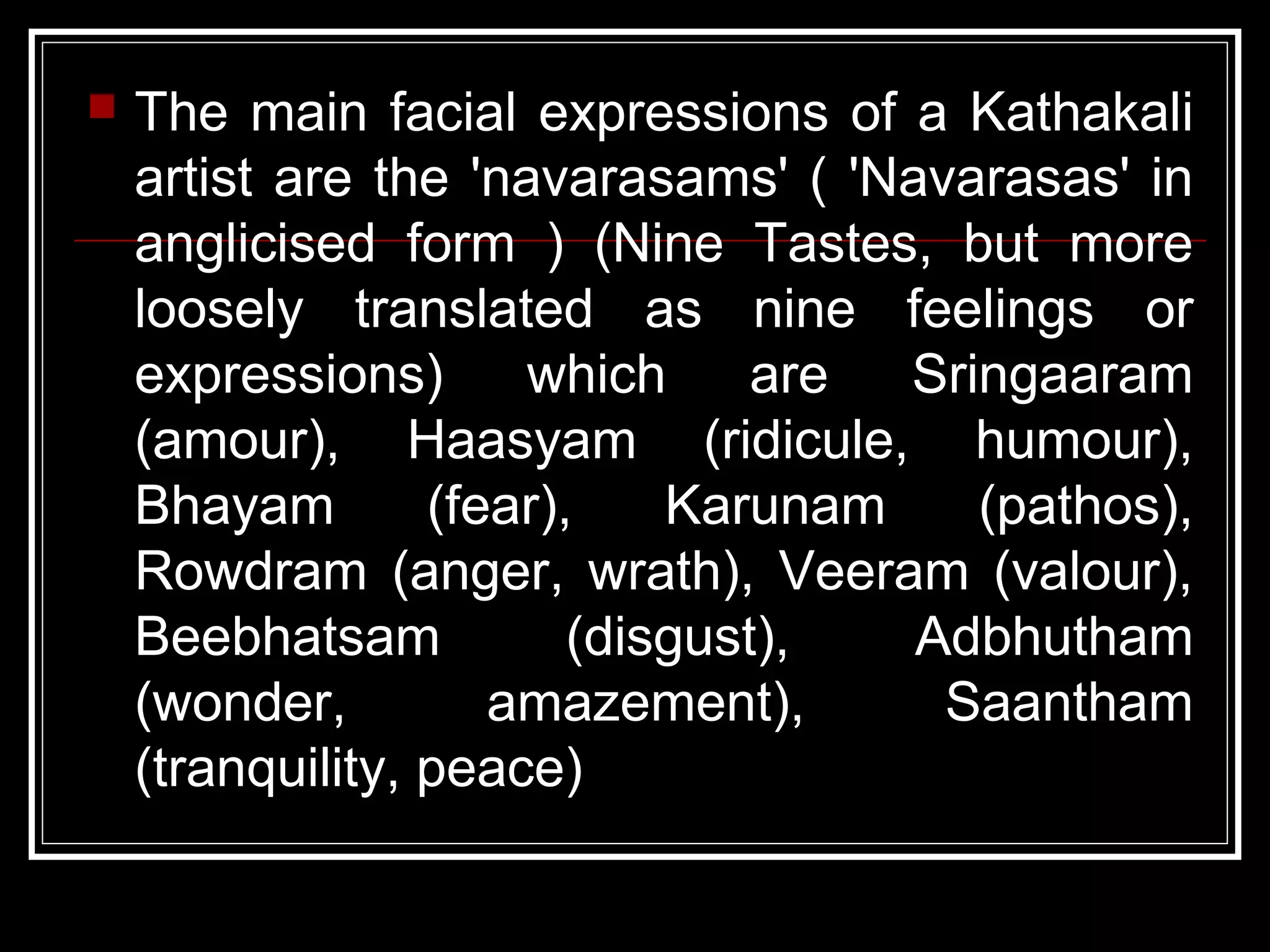  The main facial expressions of a Kathakali
artist are the 'navarasams' ( 'Navarasas' in
anglicised form ) (Nine Tastes, but more
loosely translated as nine feelings or
expressions) which are Sringaaram
(amour), Haasyam (ridicule, humour),
Bhayam (fear), Karunam (pathos),
Rowdram (anger, wrath), Veeram (valour),
Beebhatsam (disgust), Adbhutham
(wonder, amazement), Saantham
(tranquility, peace)
 