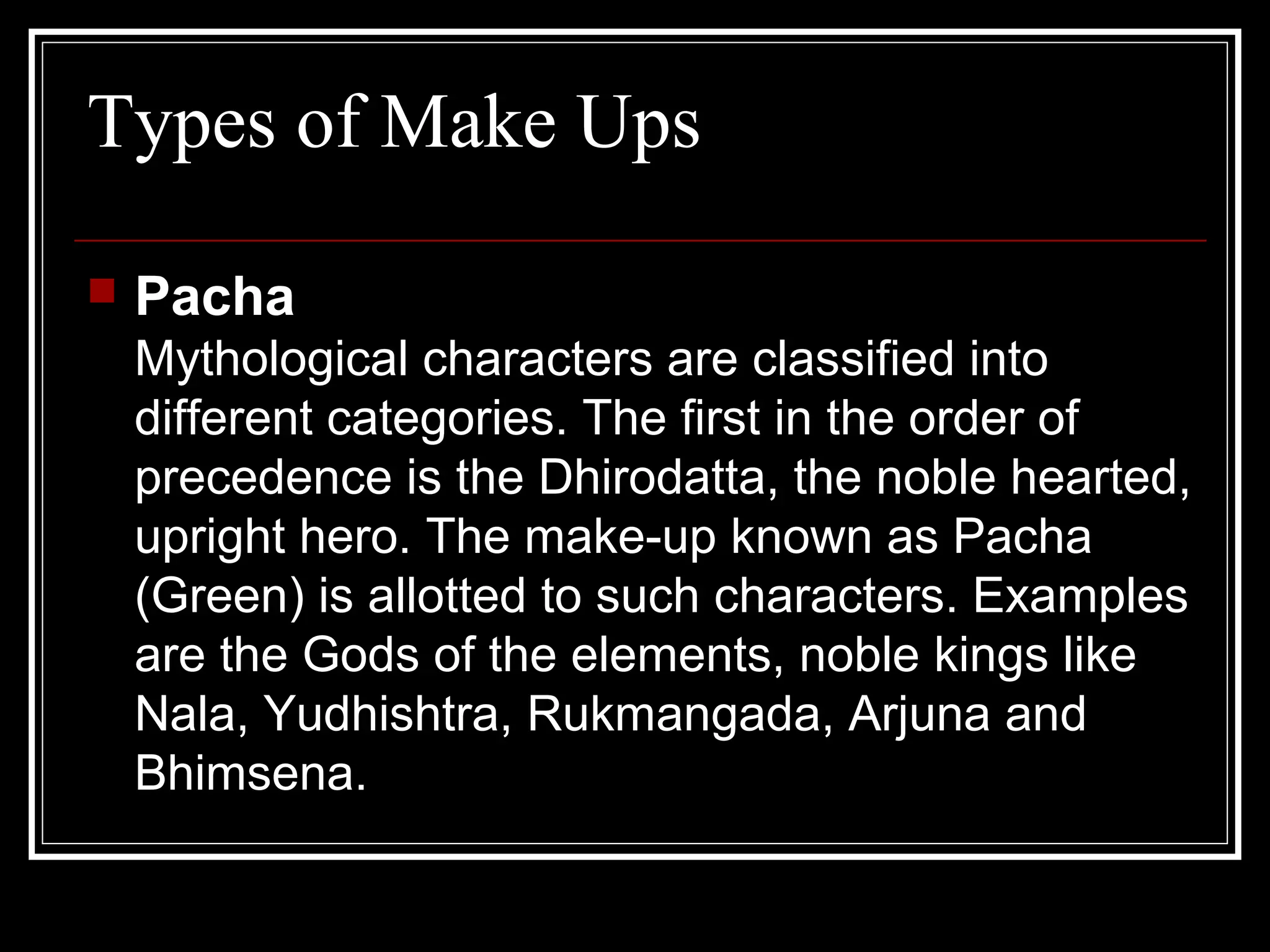 Types of Make Ups
 Pacha
Mythological characters are classified into
different categories. The first in the order of
precedence is the Dhirodatta, the noble hearted,
upright hero. The make-up known as Pacha
(Green) is allotted to such characters. Examples
are the Gods of the elements, noble kings like
Nala, Yudhishtra, Rukmangada, Arjuna and
Bhimsena.
 