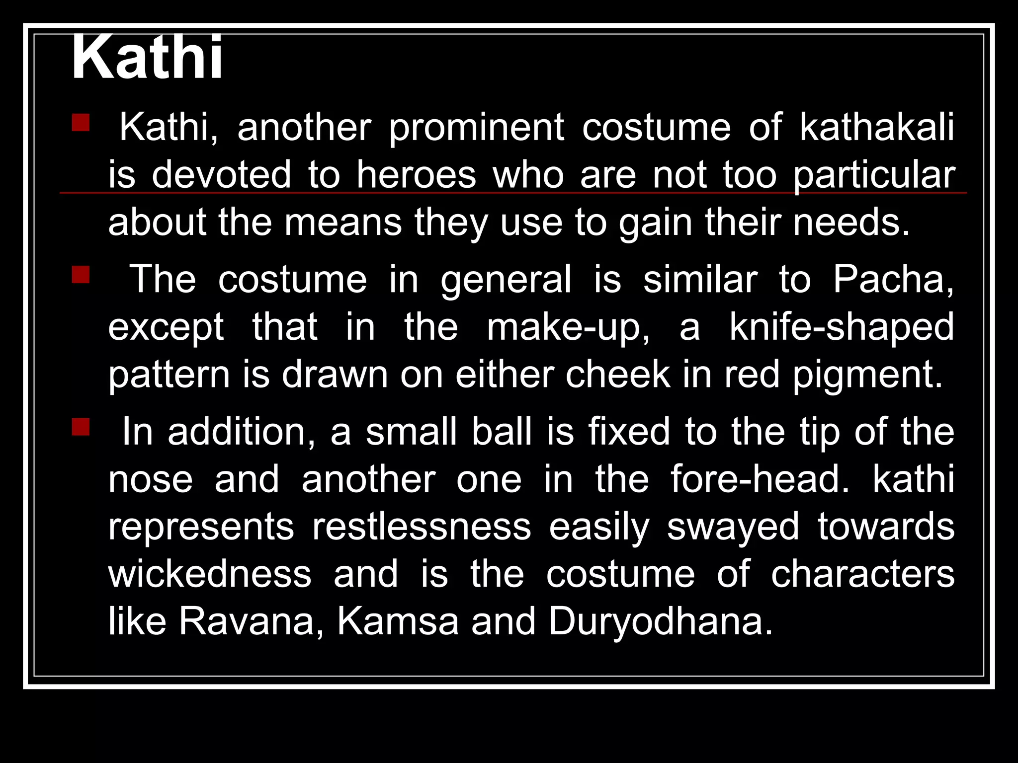 Kathi
 Kathi, another prominent costume of kathakali
is devoted to heroes who are not too particular
about the means they use to gain their needs.
 The costume in general is similar to Pacha,
except that in the make-up, a knife-shaped
pattern is drawn on either cheek in red pigment.
 In addition, a small ball is fixed to the tip of the
nose and another one in the fore-head. kathi
represents restlessness easily swayed towards
wickedness and is the costume of characters
like Ravana, Kamsa and Duryodhana.
 