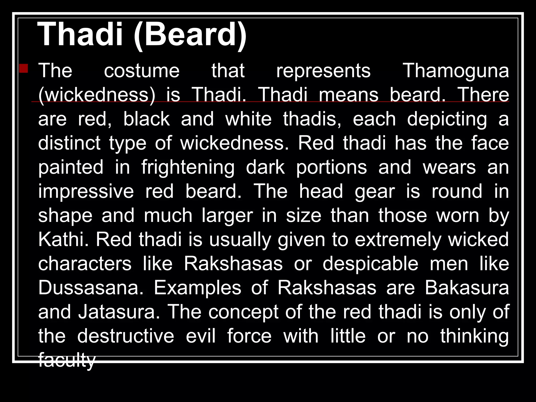 Thadi (Beard)
 The costume that represents Thamoguna
(wickedness) is Thadi. Thadi means beard. There
are red, black and white thadis, each depicting a
distinct type of wickedness. Red thadi has the face
painted in frightening dark portions and wears an
impressive red beard. The head gear is round in
shape and much larger in size than those worn by
Kathi. Red thadi is usually given to extremely wicked
characters like Rakshasas or despicable men like
Dussasana. Examples of Rakshasas are Bakasura
and Jatasura. The concept of the red thadi is only of
the destructive evil force with little or no thinking
faculty
 