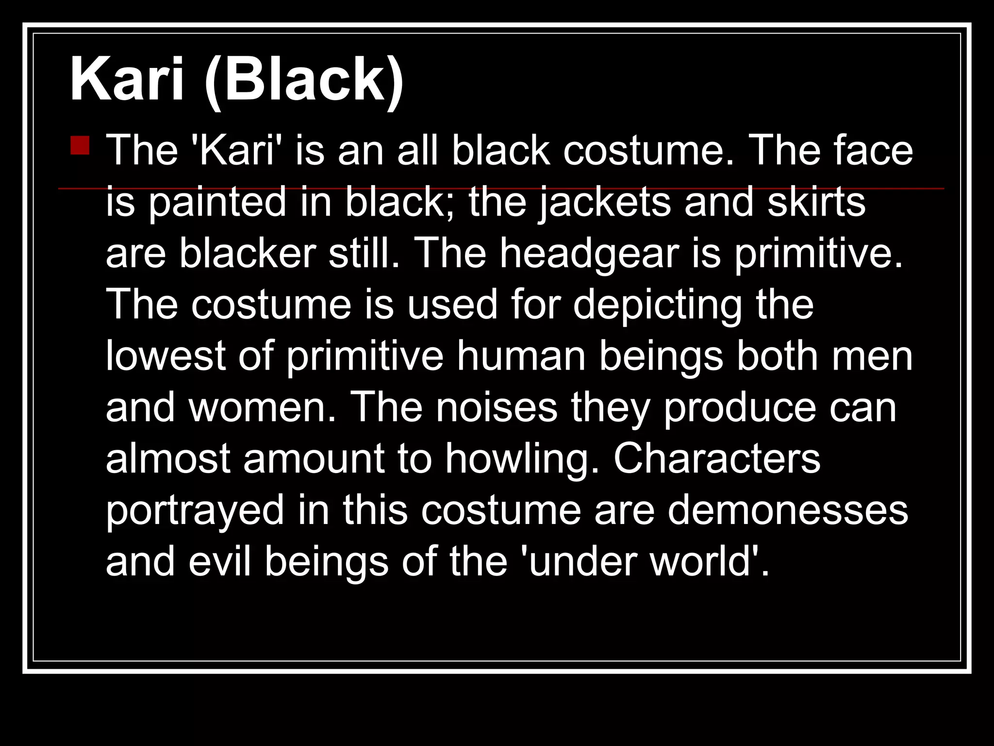 Kari (Black)
 The 'Kari' is an all black costume. The face
is painted in black; the jackets and skirts
are blacker still. The headgear is primitive.
The costume is used for depicting the
lowest of primitive human beings both men
and women. The noises they produce can
almost amount to howling. Characters
portrayed in this costume are demonesses
and evil beings of the 'under world'.
 