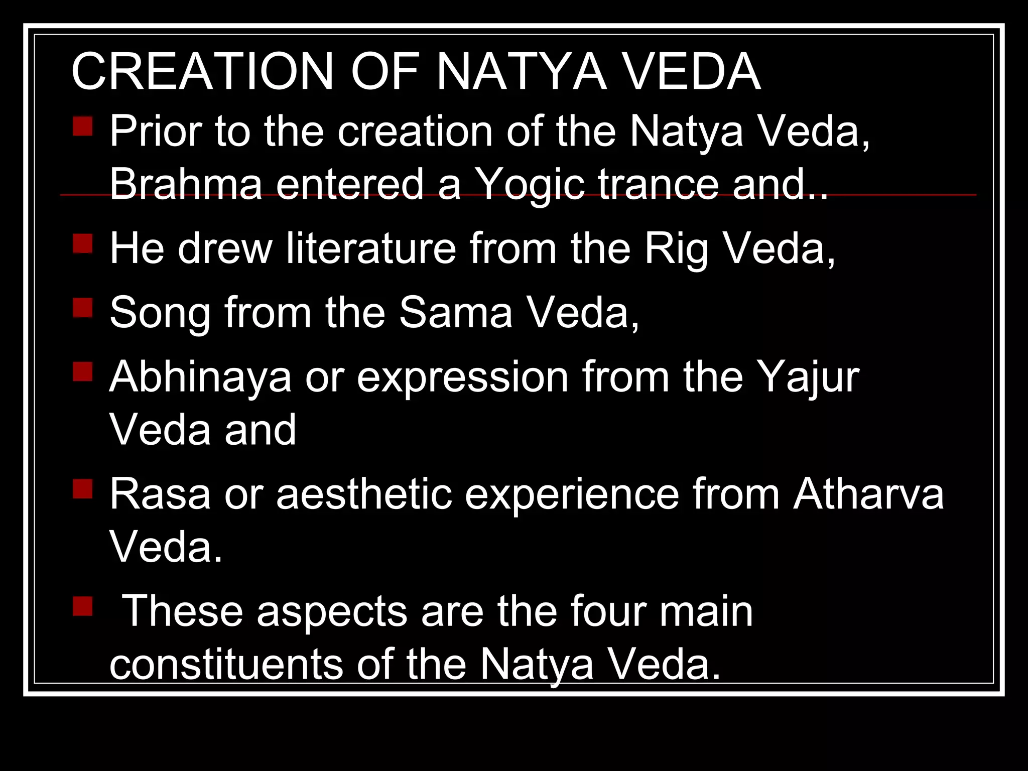 CREATION OF NATYA VEDA
 Prior to the creation of the Natya Veda,
Brahma entered a Yogic trance and..
 He drew literature from the Rig Veda,
 Song from the Sama Veda,
 Abhinaya or expression from the Yajur
Veda and
 Rasa or aesthetic experience from Atharva
Veda.
 These aspects are the four main
constituents of the Natya Veda.
 