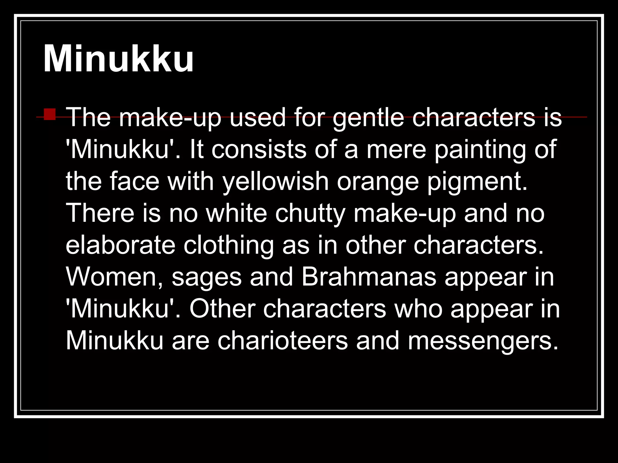 Minukku
 The make-up used for gentle characters is
'Minukku'. It consists of a mere painting of
the face with yellowish orange pigment.
There is no white chutty make-up and no
elaborate clothing as in other characters.
Women, sages and Brahmanas appear in
'Minukku'. Other characters who appear in
Minukku are charioteers and messengers.
 