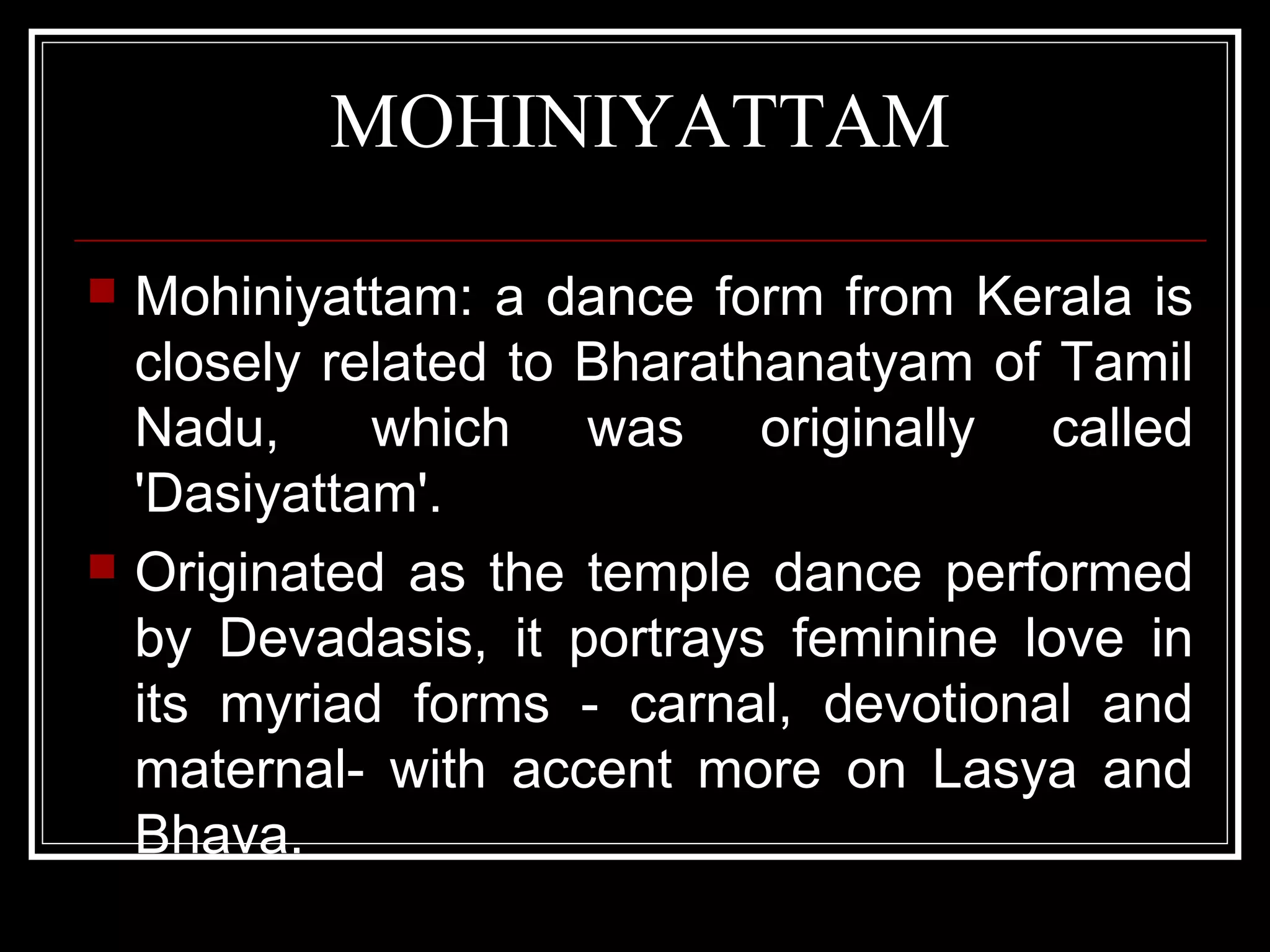 MOHINIYATTAM
 Mohiniyattam: a dance form from Kerala is
closely related to Bharathanatyam of Tamil
Nadu, which was originally called
'Dasiyattam'.
 Originated as the temple dance performed
by Devadasis, it portrays feminine love in
its myriad forms - carnal, devotional and
maternal- with accent more on Lasya and
Bhava.
 