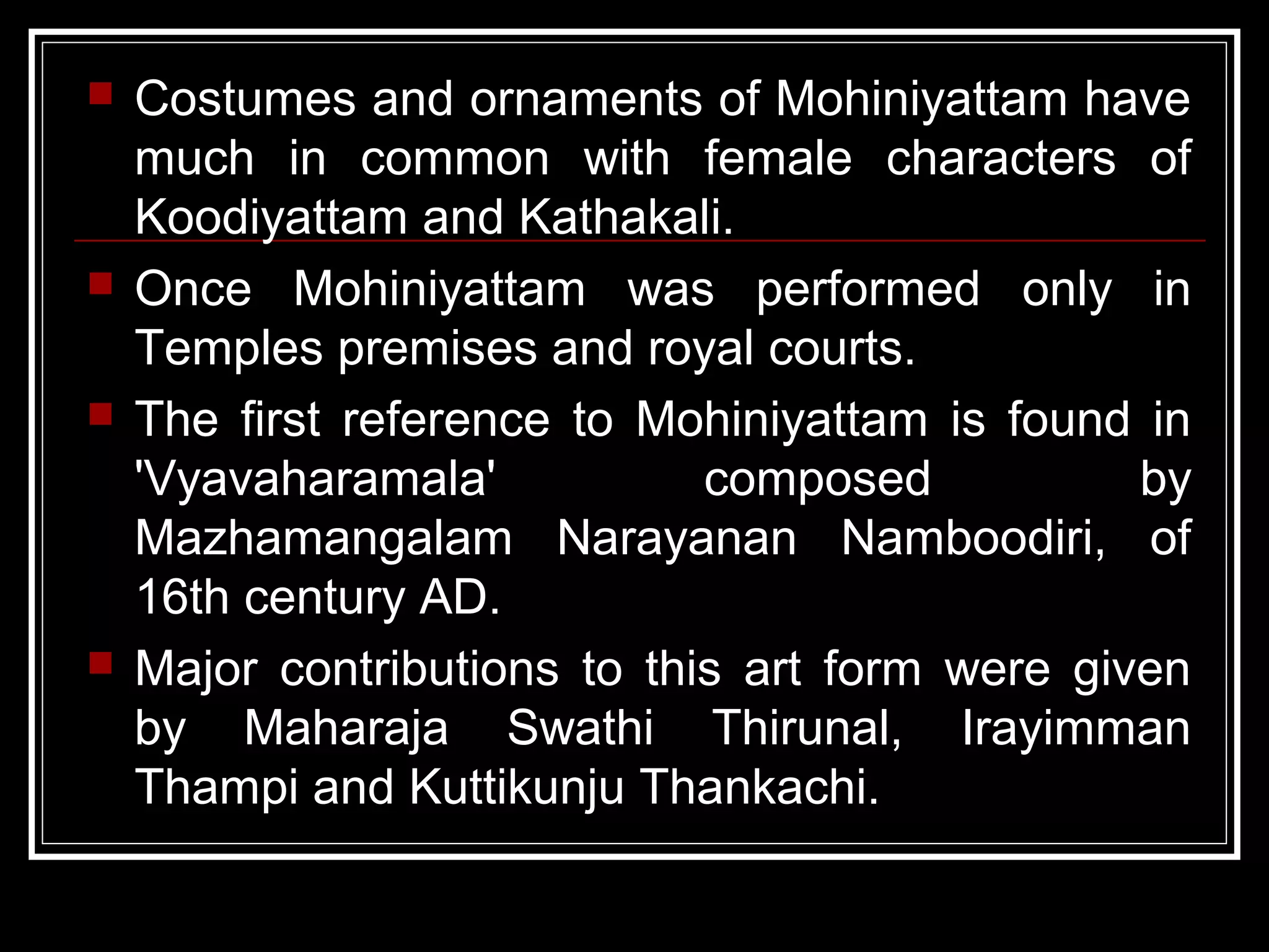  Costumes and ornaments of Mohiniyattam have
much in common with female characters of
Koodiyattam and Kathakali.
 Once Mohiniyattam was performed only in
Temples premises and royal courts.
 The first reference to Mohiniyattam is found in
'Vyavaharamala' composed by
Mazhamangalam Narayanan Namboodiri, of
16th century AD.
 Major contributions to this art form were given
by Maharaja Swathi Thirunal, Irayimman
Thampi and Kuttikunju Thankachi.
 