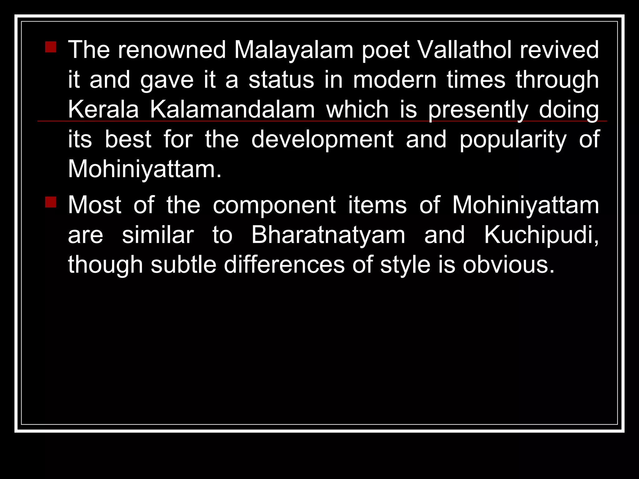  The renowned Malayalam poet Vallathol revived
it and gave it a status in modern times through
Kerala Kalamandalam which is presently doing
its best for the development and popularity of
Mohiniyattam.
 Most of the component items of Mohiniyattam
are similar to Bharatnatyam and Kuchipudi,
though subtle differences of style is obvious.
 