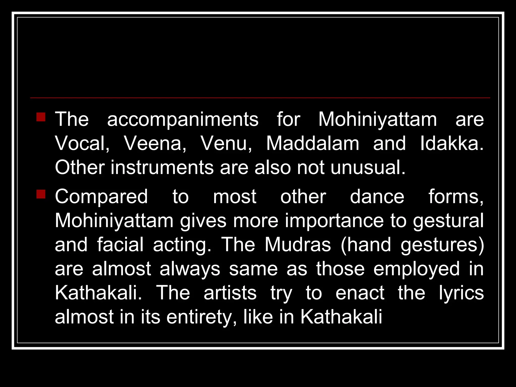  The accompaniments for Mohiniyattam are
Vocal, Veena, Venu, Maddalam and Idakka.
Other instruments are also not unusual.
 Compared to most other dance forms,
Mohiniyattam gives more importance to gestural
and facial acting. The Mudras (hand gestures)
are almost always same as those employed in
Kathakali. The artists try to enact the lyrics
almost in its entirety, like in Kathakali
 