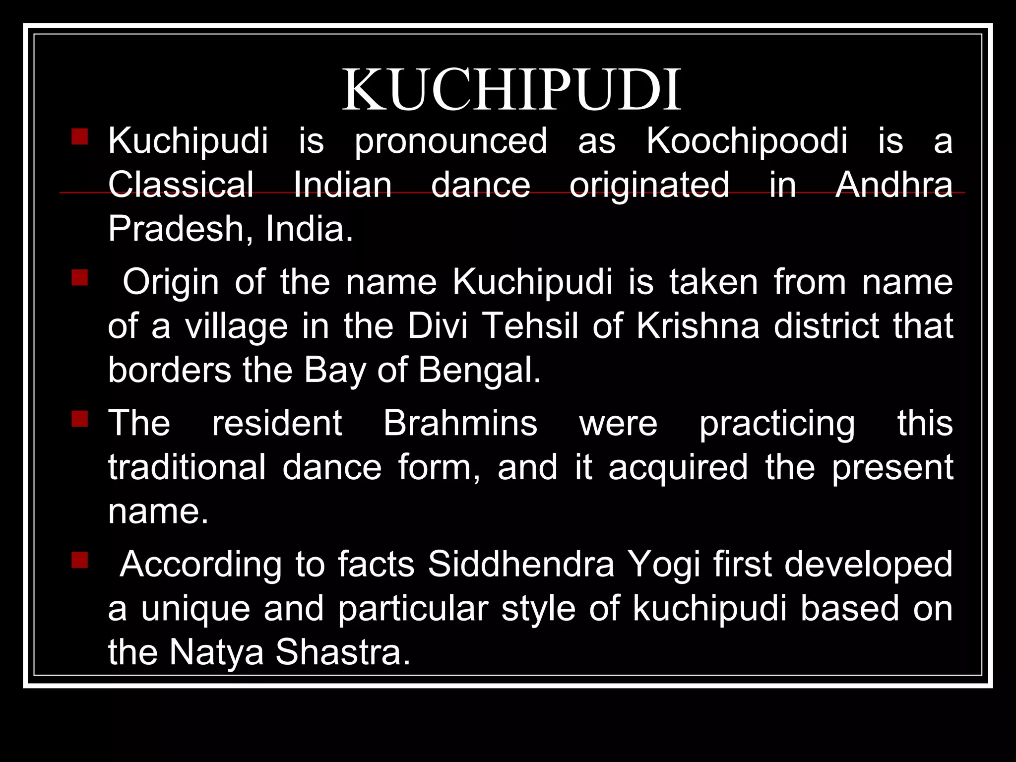 KUCHIPUDI
 Kuchipudi is pronounced as Koochipoodi is a
Classical Indian dance originated in Andhra
Pradesh, India.
 Origin of the name Kuchipudi is taken from name
of a village in the Divi Tehsil of Krishna district that
borders the Bay of Bengal.
 The resident Brahmins were practicing this
traditional dance form, and it acquired the present
name.
 According to facts Siddhendra Yogi first developed
a unique and particular style of kuchipudi based on
the Natya Shastra.
 