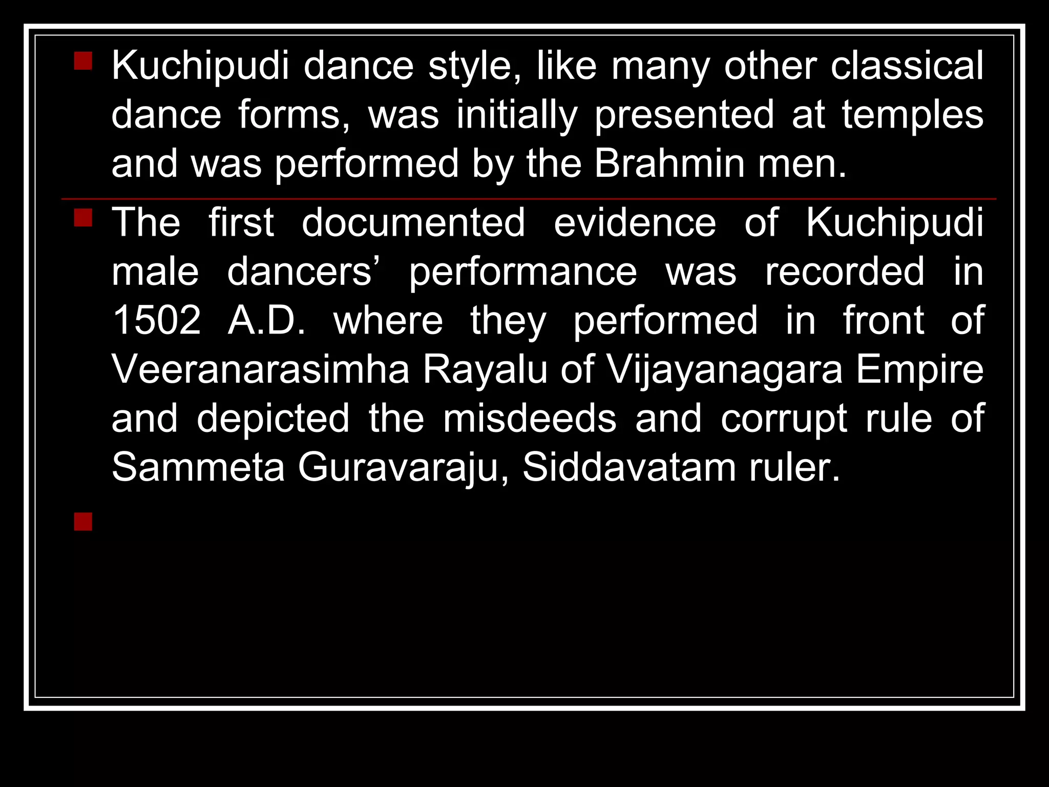  Kuchipudi dance style, like many other classical
dance forms, was initially presented at temples
and was performed by the Brahmin men.
 The first documented evidence of Kuchipudi
male dancers’ performance was recorded in
1502 A.D. where they performed in front of
Veeranarasimha Rayalu of Vijayanagara Empire
and depicted the misdeeds and corrupt rule of
Sammeta Guravaraju, Siddavatam ruler.

 