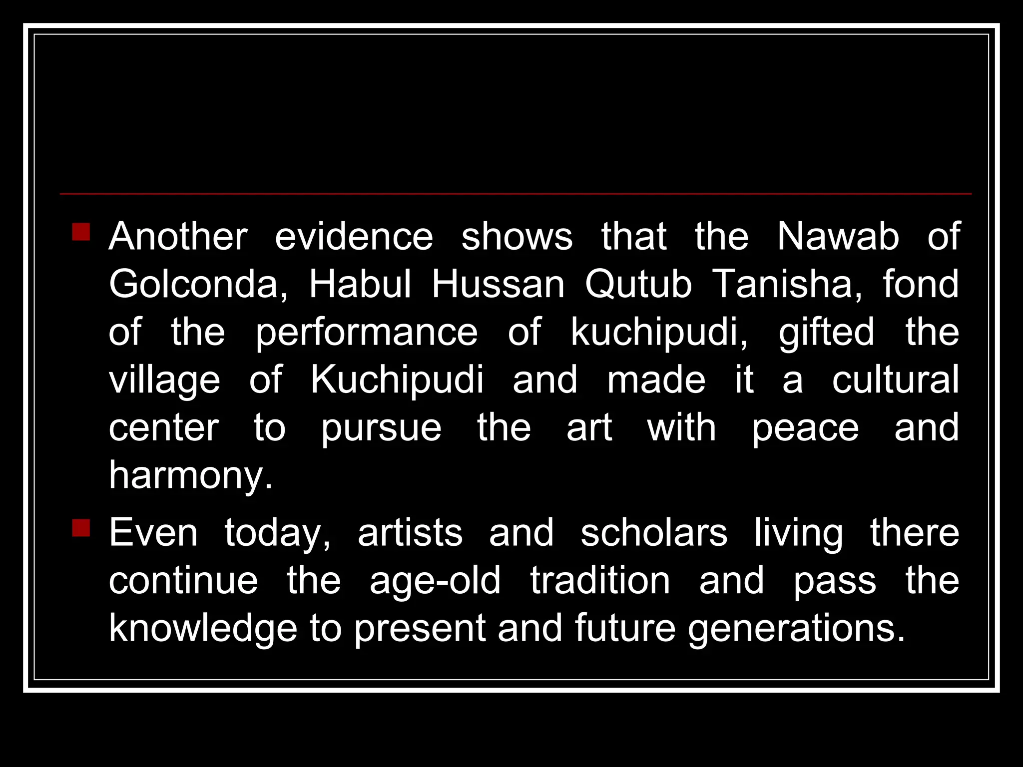  Another evidence shows that the Nawab of
Golconda, Habul Hussan Qutub Tanisha, fond
of the performance of kuchipudi, gifted the
village of Kuchipudi and made it a cultural
center to pursue the art with peace and
harmony.
 Even today, artists and scholars living there
continue the age-old tradition and pass the
knowledge to present and future generations.
 