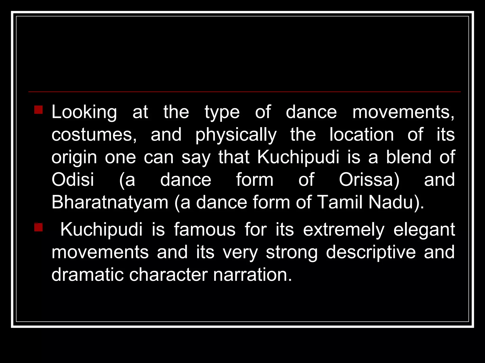  Looking at the type of dance movements,
costumes, and physically the location of its
origin one can say that Kuchipudi is a blend of
Odisi (a dance form of Orissa) and
Bharatnatyam (a dance form of Tamil Nadu).
 Kuchipudi is famous for its extremely elegant
movements and its very strong descriptive and
dramatic character narration.
 