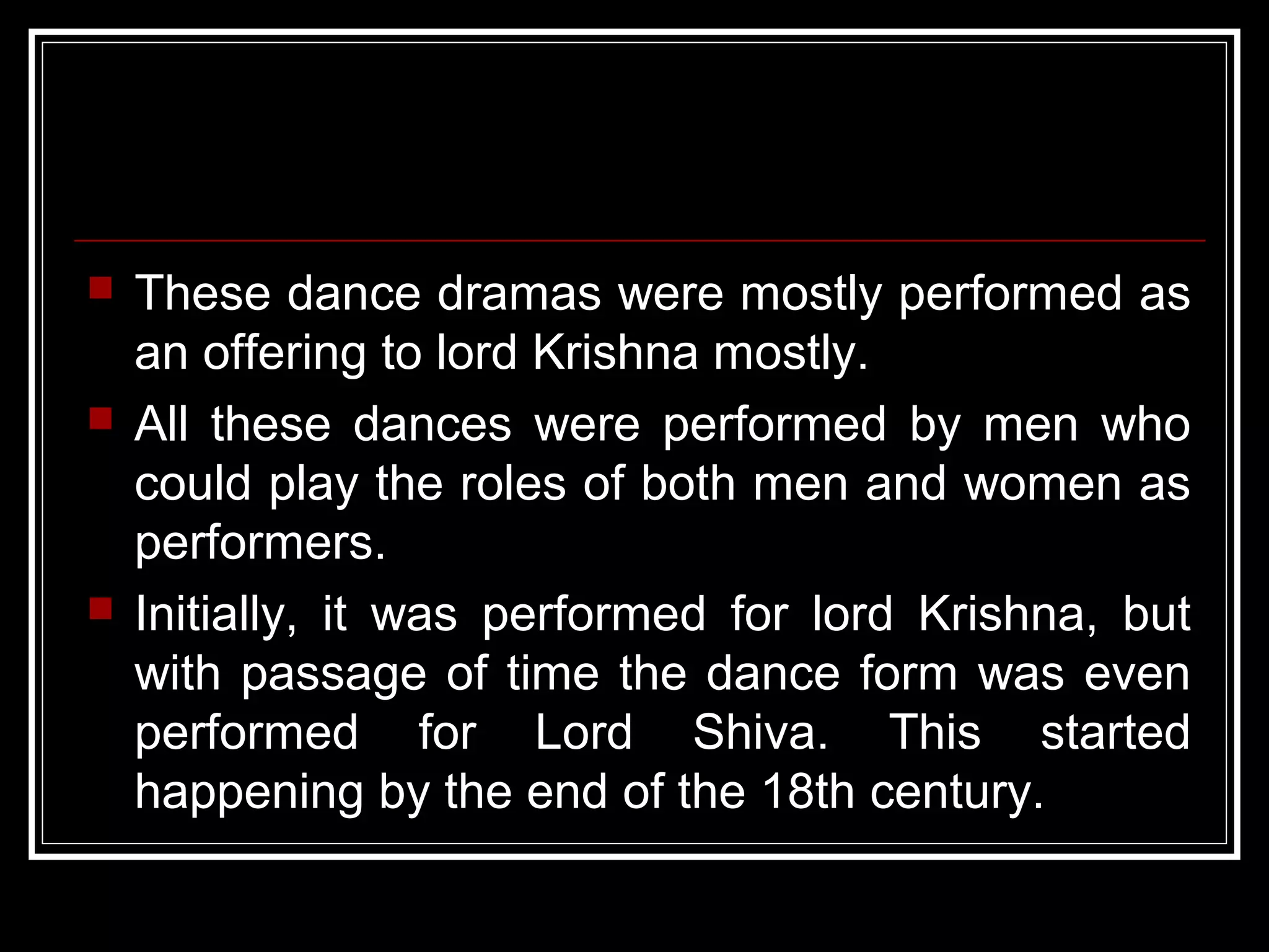 These dance dramas were mostly performed as
an offering to lord Krishna mostly.
 All these dances were performed by men who
could play the roles of both men and women as
performers.
 Initially, it was performed for lord Krishna, but
with passage of time the dance form was even
performed for Lord Shiva. This started
happening by the end of the 18th century.
 