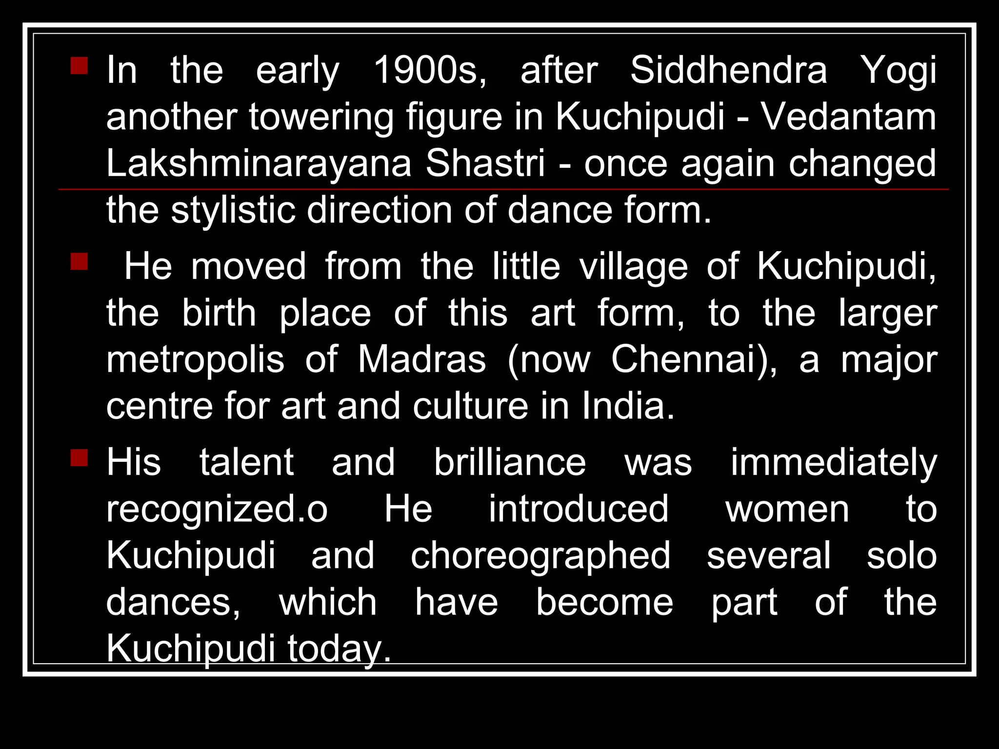  In the early 1900s, after Siddhendra Yogi
another towering figure in Kuchipudi - Vedantam
Lakshminarayana Shastri - once again changed
the stylistic direction of dance form.
 He moved from the little village of Kuchipudi,
the birth place of this art form, to the larger
metropolis of Madras (now Chennai), a major
centre for art and culture in India.
 His talent and brilliance was immediately
recognized.o He introduced women to
Kuchipudi and choreographed several solo
dances, which have become part of the
Kuchipudi today.
 