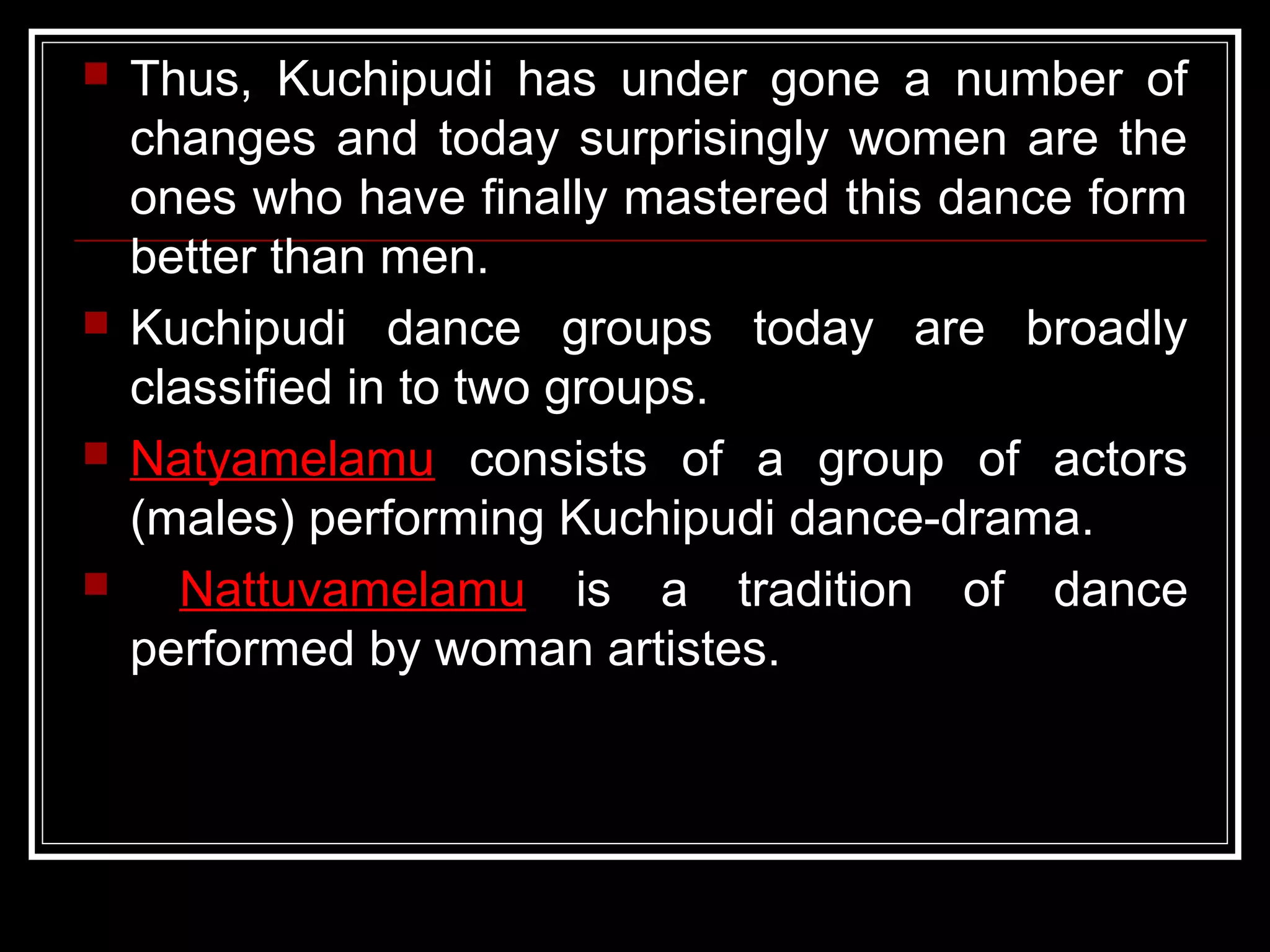  Thus, Kuchipudi has under gone a number of
changes and today surprisingly women are the
ones who have finally mastered this dance form
better than men.
 Kuchipudi dance groups today are broadly
classified in to two groups.
 Natyamelamu consists of a group of actors
(males) performing Kuchipudi dance-drama.
 Nattuvamelamu is a tradition of dance
performed by woman artistes.
 