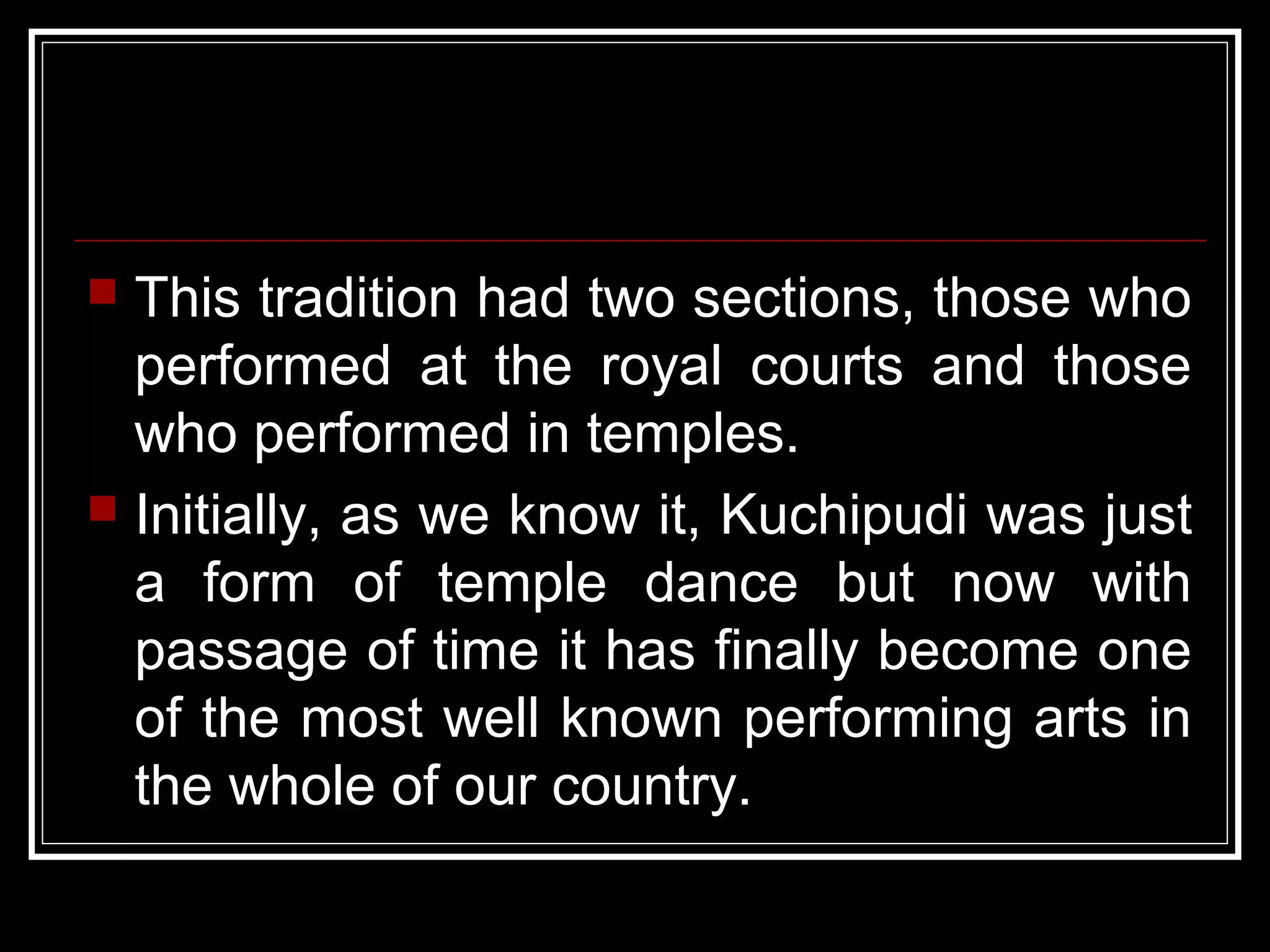  This tradition had two sections, those who
performed at the royal courts and those
who performed in temples.
 Initially, as we know it, Kuchipudi was just
a form of temple dance but now with
passage of time it has finally become one
of the most well known performing arts in
the whole of our country.
 