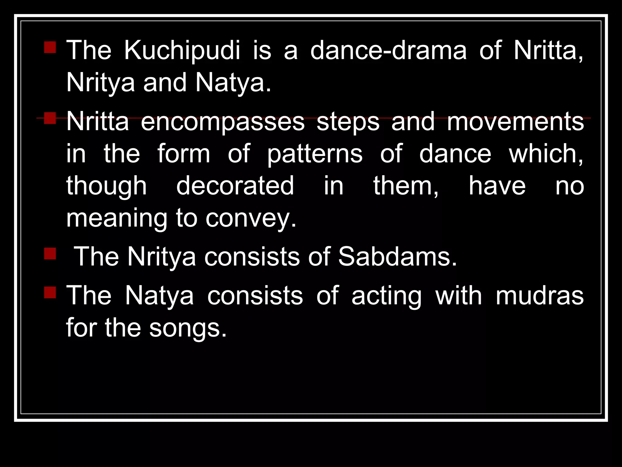  The Kuchipudi is a dance-drama of Nritta,
Nritya and Natya.
 Nritta encompasses steps and movements
in the form of patterns of dance which,
though decorated in them, have no
meaning to convey.
 The Nritya consists of Sabdams.
 The Natya consists of acting with mudras
for the songs.
 