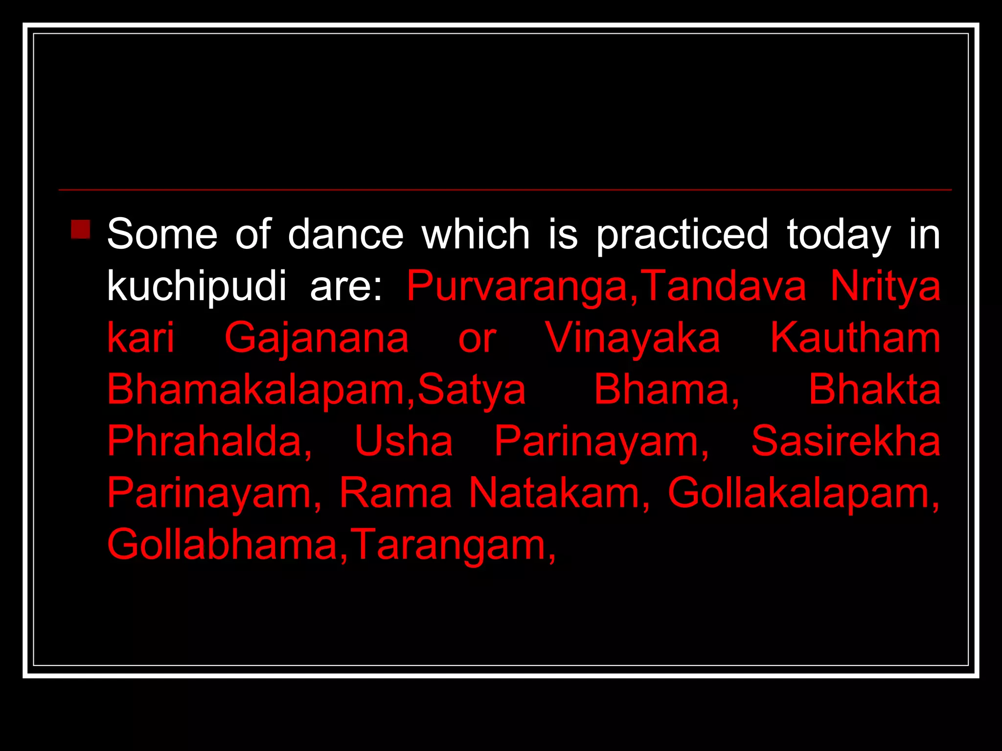  Some of dance which is practiced today in
kuchipudi are: Purvaranga,Tandava Nritya
kari Gajanana or Vinayaka Kautham
Bhamakalapam,Satya Bhama, Bhakta
Phrahalda, Usha Parinayam, Sasirekha
Parinayam, Rama Natakam, Gollakalapam,
Gollabhama,Tarangam,
 