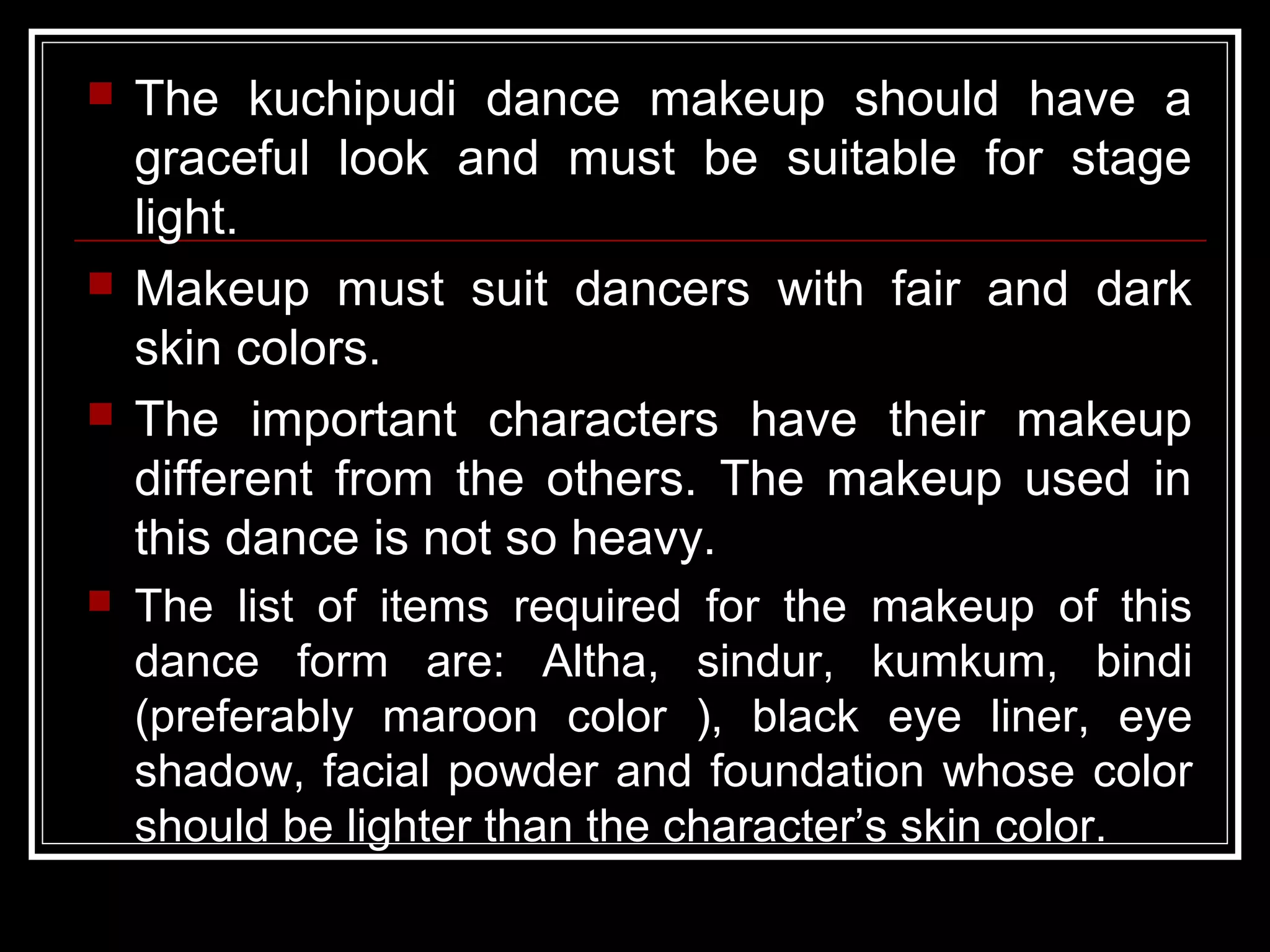  The kuchipudi dance makeup should have a
graceful look and must be suitable for stage
light.
 Makeup must suit dancers with fair and dark
skin colors.
 The important characters have their makeup
different from the others. The makeup used in
this dance is not so heavy.
 The list of items required for the makeup of this
dance form are: Altha, sindur, kumkum, bindi
(preferably maroon color ), black eye liner, eye
shadow, facial powder and foundation whose color
should be lighter than the character’s skin color.
 