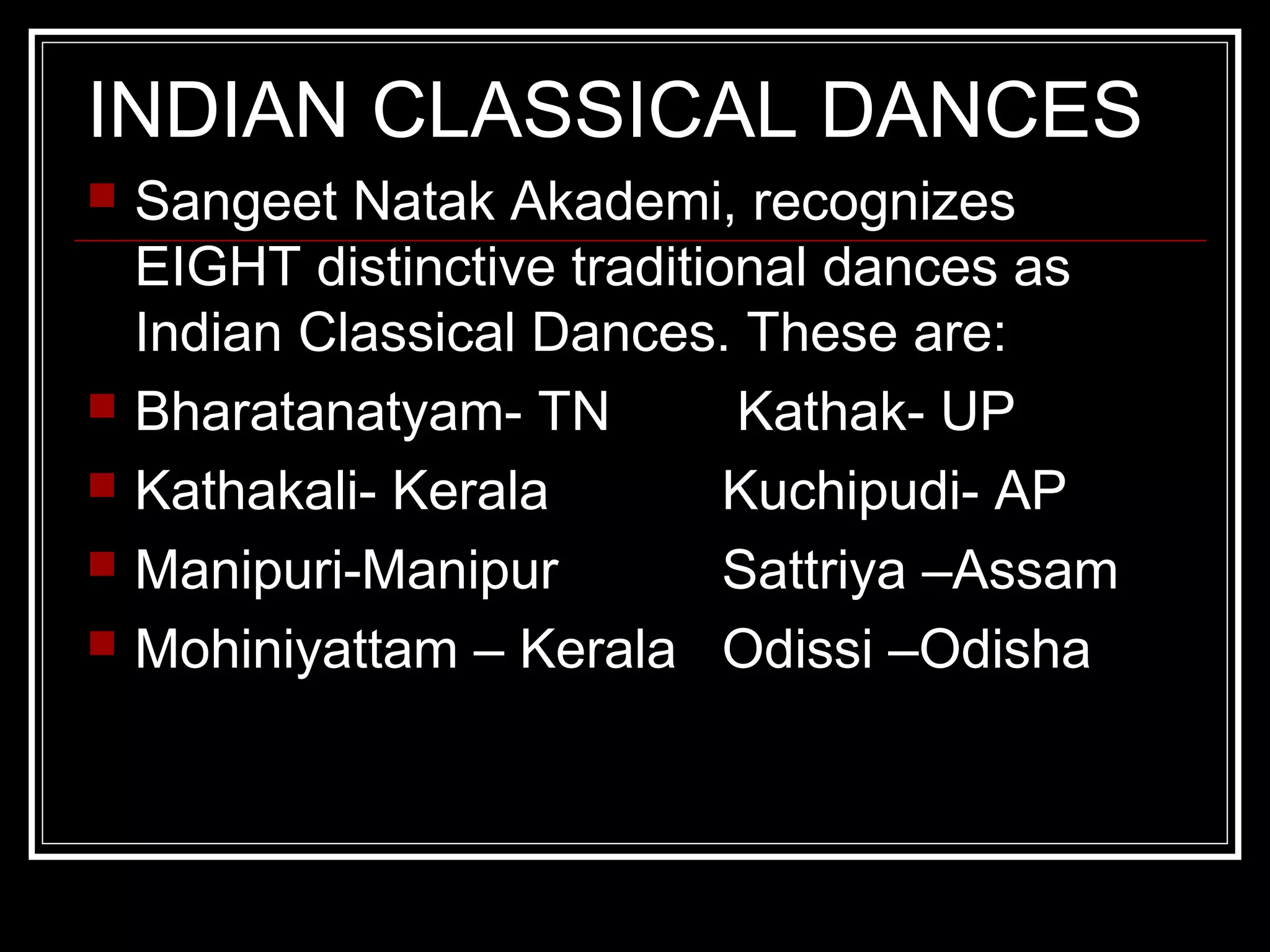 INDIAN CLASSICAL DANCES
 Sangeet Natak Akademi, recognizes
EIGHT distinctive traditional dances as
Indian Classical Dances. These are:
 Bharatanatyam- TN Kathak- UP
 Kathakali- Kerala Kuchipudi- AP
 Manipuri-Manipur Sattriya –Assam
 Mohiniyattam – Kerala Odissi –Odisha
 