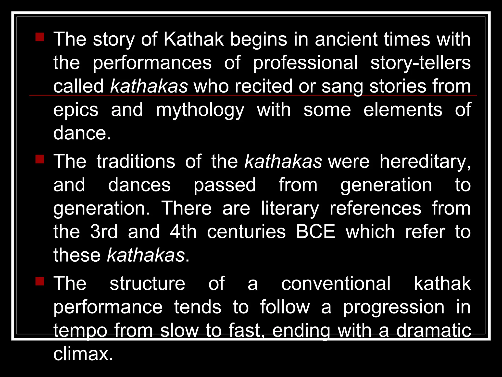  The story of Kathak begins in ancient times with
the performances of professional story-tellers
called kathakas who recited or sang stories from
epics and mythology with some elements of
dance.
 The traditions of the kathakas were hereditary,
and dances passed from generation to
generation. There are literary references from
the 3rd and 4th centuries BCE which refer to
these kathakas.
 The structure of a conventional kathak
performance tends to follow a progression in
tempo from slow to fast, ending with a dramatic
climax.
 