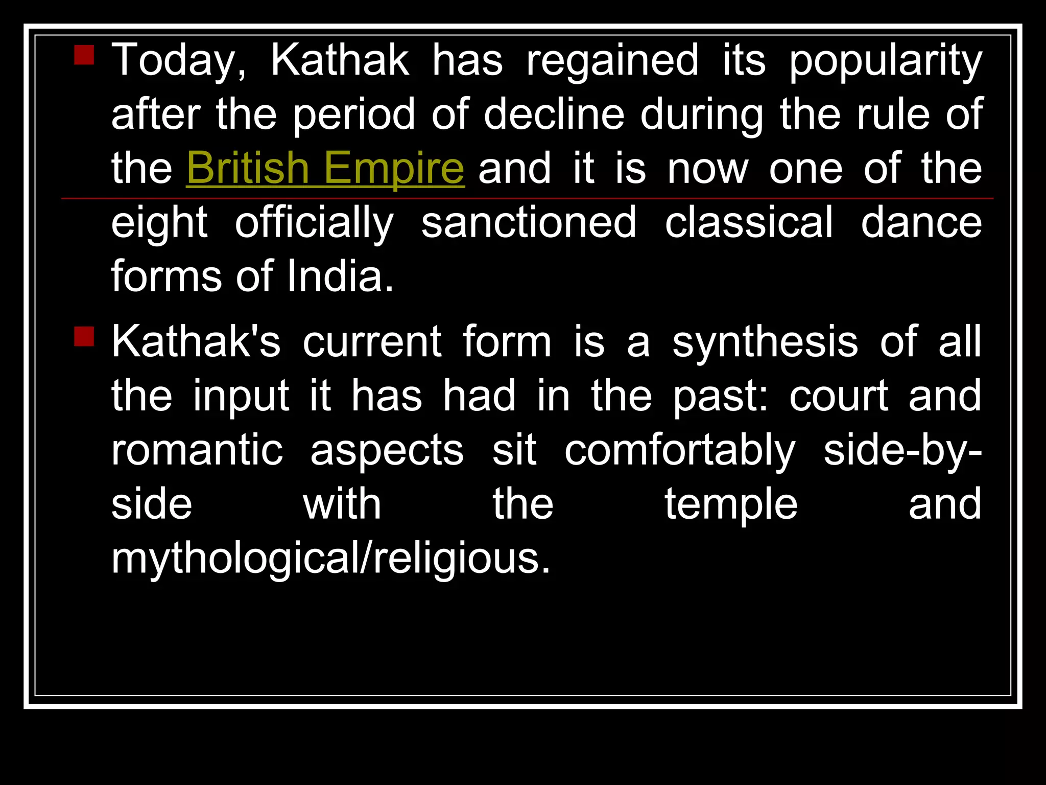  Today, Kathak has regained its popularity
after the period of decline during the rule of
the British Empire and it is now one of the
eight officially sanctioned classical dance
forms of India.
 Kathak's current form is a synthesis of all
the input it has had in the past: court and
romantic aspects sit comfortably side-by-
side with the temple and
mythological/religious.
 