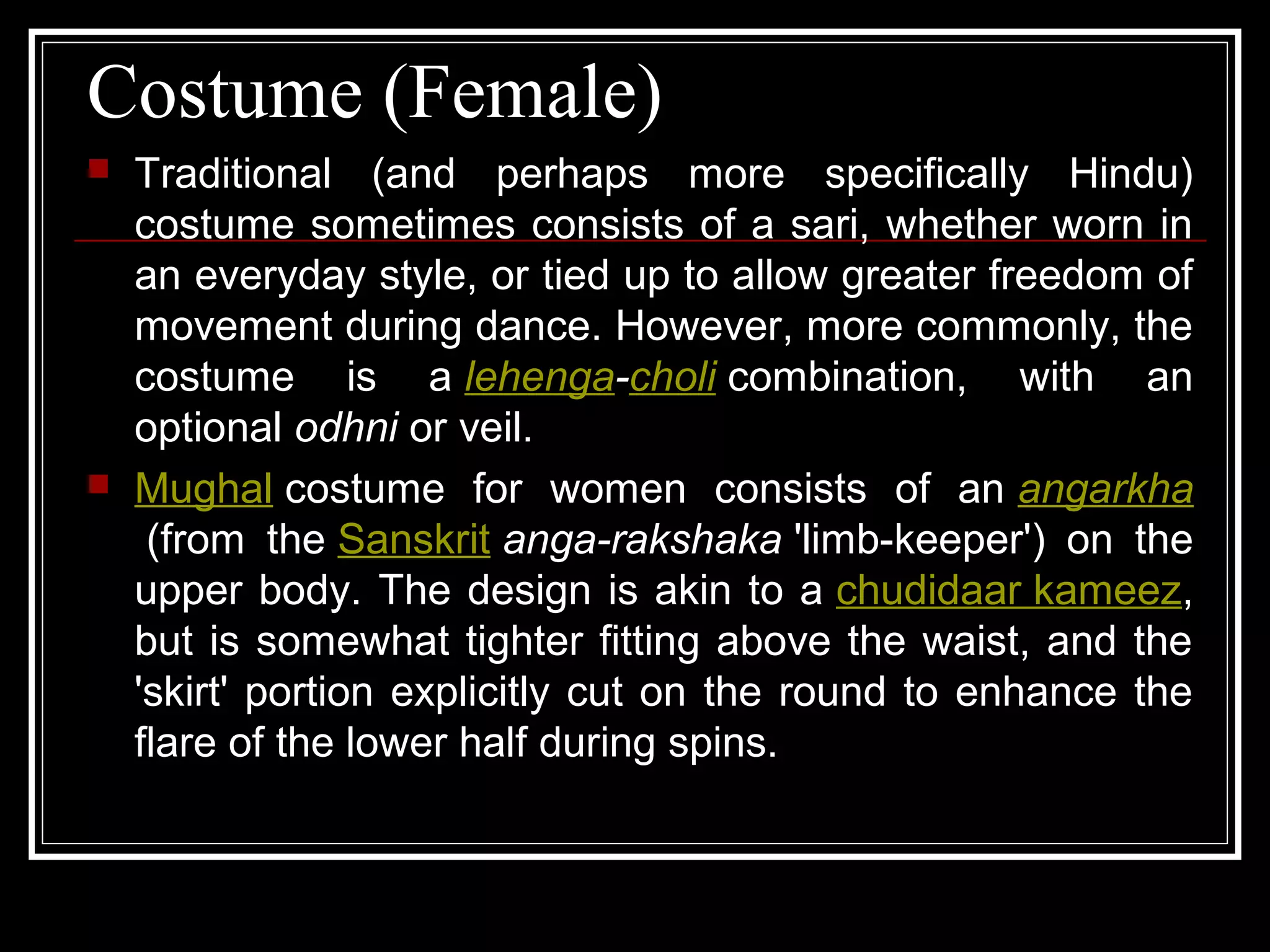 Costume (Female)
 Traditional (and perhaps more specifically Hindu)
costume sometimes consists of a sari, whether worn in
an everyday style, or tied up to allow greater freedom of
movement during dance. However, more commonly, the
costume is a lehenga-choli combination, with an
optional odhni or veil.
 Mughal costume for women consists of an angarkha
(from the Sanskrit anga-rakshaka 'limb-keeper') on the
upper body. The design is akin to a chudidaar kameez,
but is somewhat tighter fitting above the waist, and the
'skirt' portion explicitly cut on the round to enhance the
flare of the lower half during spins.
 
